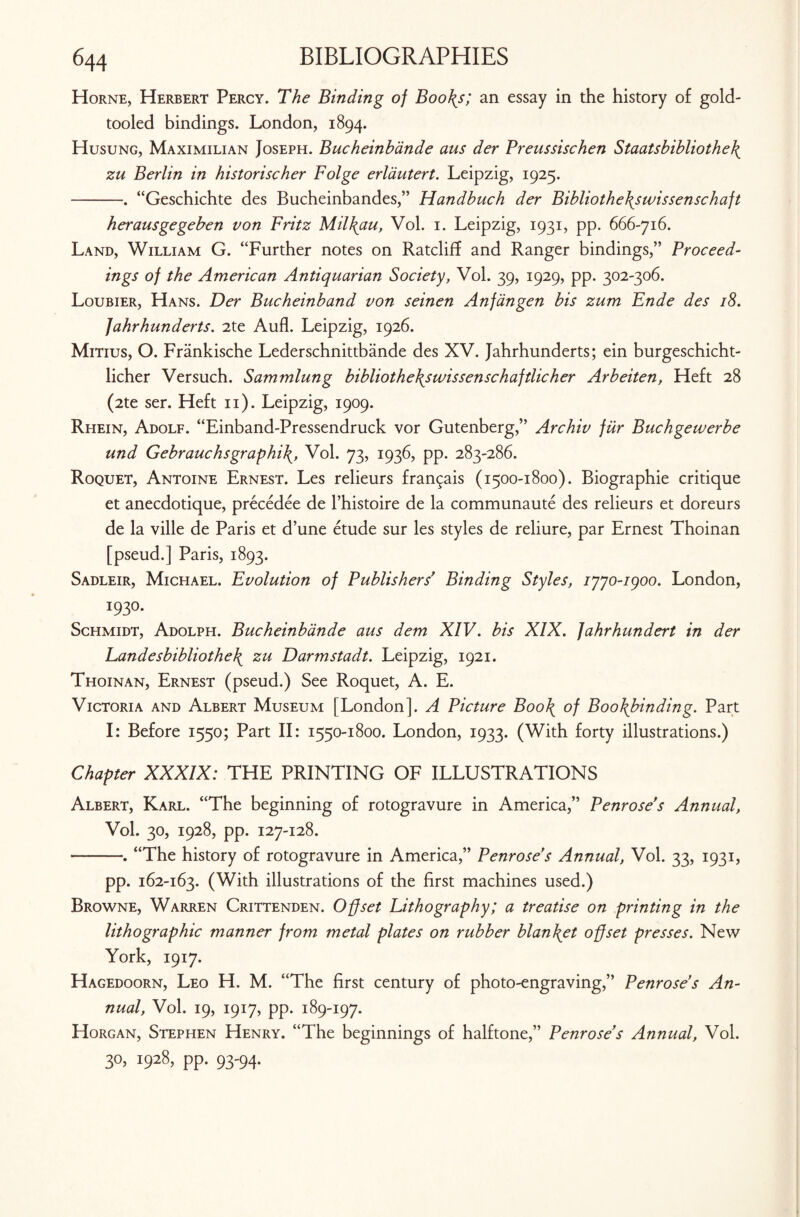 Horne, Herbert Percy. The Binding of Boo\s; an essay in the history of gold- tooled bindings. London, 1894. Husung, Maximilian Joseph. Bucheinbande aus der Preussischen Staatsbibliothe\ zu Berlin in historischer Folge erldutert. Leipzig, 1925. -. “Geschichte des Bucheinbandes,” Handbuch der Bibliothe\swissenschaft herausgegeben von Fritz Mil\au, Vol. 1. Leipzig, 1931, pp. 666-716. Land, William G. “Further notes on Ratcliff and Ranger bindings,” Proceed¬ ings of the American Antiquarian Society, Vol. 39, 1929, pp. 302-306. Loubier, Hans. Der Bucheinband von seinen Anfangen bis zum Ende des 18. Jahrhunderts. 2te Aufl. Leipzig, 1926. Mitius, O. Frankische Lederschnittbande des XV. Jahrhunderts; ein burgeschicht- licher Versuch. Sammlung bibliothe\swissenschaftlicher Arbeiten, Heft 28 (2te ser. Heft 11). Leipzig, 1909. Rhein, Adolf. “Einband-Pressendruck vor Gutenberg,” Archiv fur Buchgewerbe und Gebrauchsgraphi\, Vol. 73, 1936, pp. 283-286. Roquet, Antoine Ernest. Les relieurs fran^ais (1500-1800). Biographie critique et anecdotique, precedee de l’histoire de la communaute des relieurs et doreurs de la ville de Paris et d’une etude sur les styles de reliure, par Ernest Thoinan [pseud.] Paris, 1893. Sadleir, Michael. Evolution of Publishers’ Binding Styles, iyyo-igoo. London, I93°- Schmidt, Adolph. Bucheinbande aus dem XIV. bis XIX. fahrhundert in der Eandesbibliothe\ zu Darmstadt. Leipzig, 1921. Thoinan, Ernest (pseud.) See Roquet, A. E. Victoria and Albert Museum [London]. A Picture Boo\ of Bookbinding. Part I: Before 1550; Part II: 1550-1800. London, 1933. (With forty illustrations.) Chapter XXXIX: THE PRINTING OF ILLUSTRATIONS Albert, Karl. “The beginning of rotogravure in America,” Penrose s Annual, Vol. 30, 1928, pp. 127-128. -. “The history of rotogravure in America,” Penrose s Annual, Vol. 33, 1931, pp. 162-163. (With illustrations of the first machines used.) Browne, Warren Crittenden. Offset Lithography; a treatise on printing in the lithographic manner from metal plates on rubber blan\et offset presses. New York, 1917. Hagedoorn, Leo H. M. “The first century of photo-engraving,” Penrose s An¬ nual, Vol. 19, 1917, pp. 189-197. Horgan, Stephen Henry. “The beginnings of halftone,” Penrose s Annual, Vol. 30, 1928, pp. 93-94.