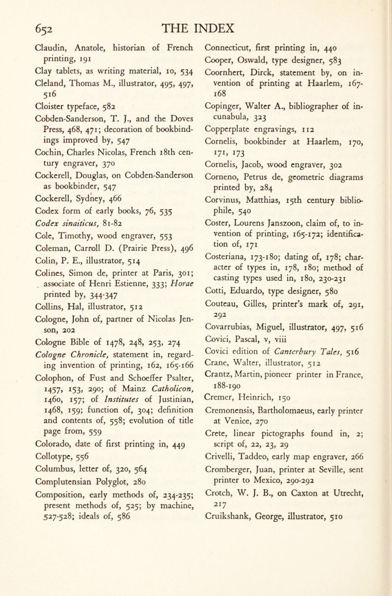 Claudin, Anatole, historian of French printing, 191 Clay tablets, as writing material, 10, 534 Cleland, Thomas M., illustrator, 495, 497, 516 Cloister typeface, 582 Cobden-Sanderson, T. J., and the Doves Press, 468, 471; decoration of bookbind¬ ings improved by, 547 Cochin, Charles Nicolas, French 18th cen¬ tury engraver, 370 Cockerell, Douglas, on Cobden-Sanderson as bookbinder, 547 Cockerell, Sydney, 466 Codex form of early books, 76, 535 Codex sinaiticus, 81-82 Cole, Timothy, wood engraver, 553 Coleman, Carroll D. (Prairie Press), 496 Colin, P. E., illustrator, 514 Colines, Simon de, printer at Paris, 301; associate of Henri Estienne, 333; Horae printed by, 344-347 Collins, Hal, illustrator, 512 Cologne, John of, partner of Nicolas Jen¬ son, 202 Cologne Bible of 1478, 248, 253, 274 Cologne Chronicle, statement in, regard¬ ing invention of printing, 162, 165-166 Colophon, of Fust and Schoeffer Psalter, 1457, 153, 290; of Mainz Catholicon, 1460, 157; of Institutes of Justinian, 1468, 159; function of, 304; definition and contents of, 558; evolution of title page from, 559 Colorado, date of first printing in, 449 Collotype, 556 Columbus, letter of, 320, 564 Complutensian Polyglot, 280 Composition, early methods of, 234-235; present methods of, 525; by machine, 527-528; ideals of, 586 Connecticut, first printing in, 440 Cooper, Oswald, type designer, 583 Coornhert, Dirck, statement by, on in¬ vention of printing at Haarlem, 167- 168 Copinger, Walter A., bibliographer of in¬ cunabula, 323 Copperplate engravings, 112 Cornelis, bookbinder at Haarlem, 170, U1, *73 Cornelis, Jacob, wood engraver, 302 Corneno, Petrus de, geometric diagrams printed by, 284 Corvinus, Matthias, 15th century biblio¬ phile, 540 Coster, Lourens Janszoon, claim of, to in¬ vention of printing, 165-172; identifica¬ tion of, 171 Costeriana, 173-180; dating of, 178; char¬ acter of types in, 178, 180; method of casting types used in, 180, 230-231 Cotti, Eduardo, type designer, 580 Couteau, Gilles, printer’s mark of, 291, 292 Covarrubias, Miguel, illustrator, 497, 516 Covici, Pascal, v, viii Covici edition of Canterbury Tales, 516 Crane, Walter, illustrator, 512 Crantz, Martin, pioneer printer in France, 188-190 Cremer, Heinrich, 150 Cremonensis, Bartholomaeus, early printer at Venice, 270 Crete, linear pictographs found in, 2; script of, 22, 23, 29 Crivelli, Taddeo, early map engraver, 266 Cromberger, Juan, printer at Seville, sent printer to Mexico, 290-292 Crotch, W. J. B., on Caxton at Utrecht, 217 Cruikshank, George, illustrator, 510