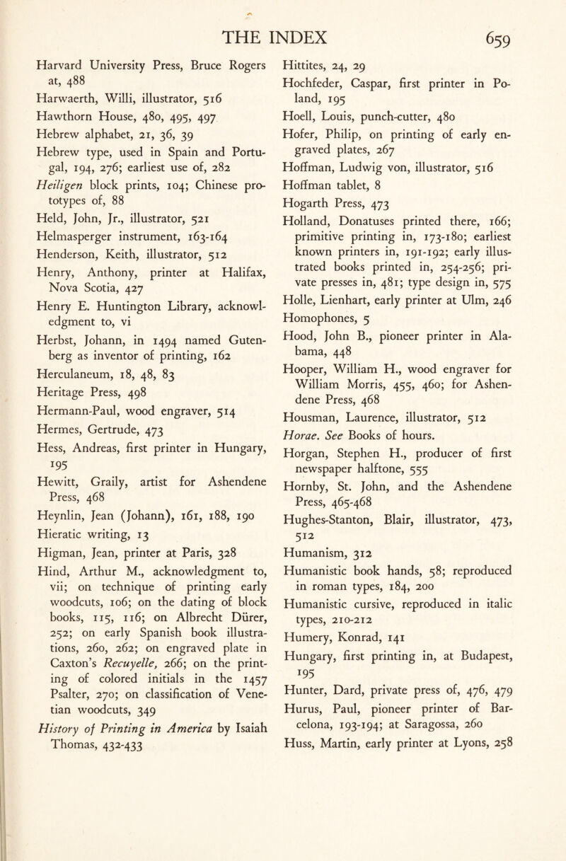 Harvard University Press, Bruce Rogers at, 488 Harwaerth, Willi, illustrator, 516 Hawthorn House, 480, 495, 497 Hebrew alphabet, 21, 36, 39 Hebrew type, used in Spain and Portu¬ gal, 194, 276; earliest use of, 282 Heiligen block prints, 104; Chinese pro¬ totypes of, 88 Held, John, Jr., illustrator, 521 Helmasperger instrument, 163-164 Henderson, Keith, illustrator, 512 Henry, Anthony, printer at Halifax, Nova Scotia, 427 Henry E. Huntington Library, acknowl¬ edgment to, vi Herbst, Johann, in 1494 named Guten¬ berg as inventor of printing, 162 Herculaneum, 18, 48, 83 Heritage Press, 498 Hermann-Paul, wood engraver, 514 Hermes, Gertrude, 473 Hess, Andreas, first printer in Hungary, *95 Hewitt, Graily, artist for Ashendene Press, 468 Heynlin, Jean (Johann), 161, 188, 190 Hieratic writing, 13 Higman, Jean, printer at Paris, 328 Hind, Arthur M., acknowledgment to, vii; on technique of printing early woodcuts, 106; on the dating of block books, 115, 116; on Albrecht Diirer, 252; on early Spanish book illustra¬ tions, 260, 262; on engraved plate in Caxton’s Recuyelle, 266; on the print¬ ing of colored initials in the 1457 Psalter, 270; on classification of Vene¬ tian woodcuts, 349 History of Printing in America by Isaiah Thomas, 432-433 Hittites, 24, 29 Hochfeder, Caspar, first printer in Po¬ land, 195 Hoell, Louis, punch-cutter, 480 Hofer, Philip, on printing of early en¬ graved plates, 267 Hoffman, Ludwig von, illustrator, 516 Hoffman tablet, 8 Hogarth Press, 473 Holland, Donatuses printed there, 166; primitive printing in, 173-180; earliest known printers in, 191-192; early illus¬ trated books printed in, 254-256; pri¬ vate presses in, 481; type design in, 575 Holle, Lienhart, early printer at Ulm, 246 Homophones, 5 Hood, John B., pioneer printer in Ala¬ bama, 448 Hooper, William H., wood engraver for William Morris, 455, 460; for Ashen¬ dene Press, 468 Housman, Laurence, illustrator, 512 Horae. See Books of hours. Horgan, Stephen H., producer of first newspaper halftone, 555 Hornby, St. John, and the Ashendene Press, 465-468 Hughes-Stanton, Blair, illustrator, 473, 512 Humanism, 312 Humanistic book hands, 58; reproduced in roman types, 184, 200 Humanistic cursive, reproduced in italic types, 210-212 Humery, Konrad, 141 Hungary, first printing in, at Budapest, *95 Hunter, Dard, private press of, 476, 479 Hurus, Paul, pioneer printer of Bar¬ celona, 193-194; at Saragossa, 260 Huss, Martin, early printer at Lyons, 258