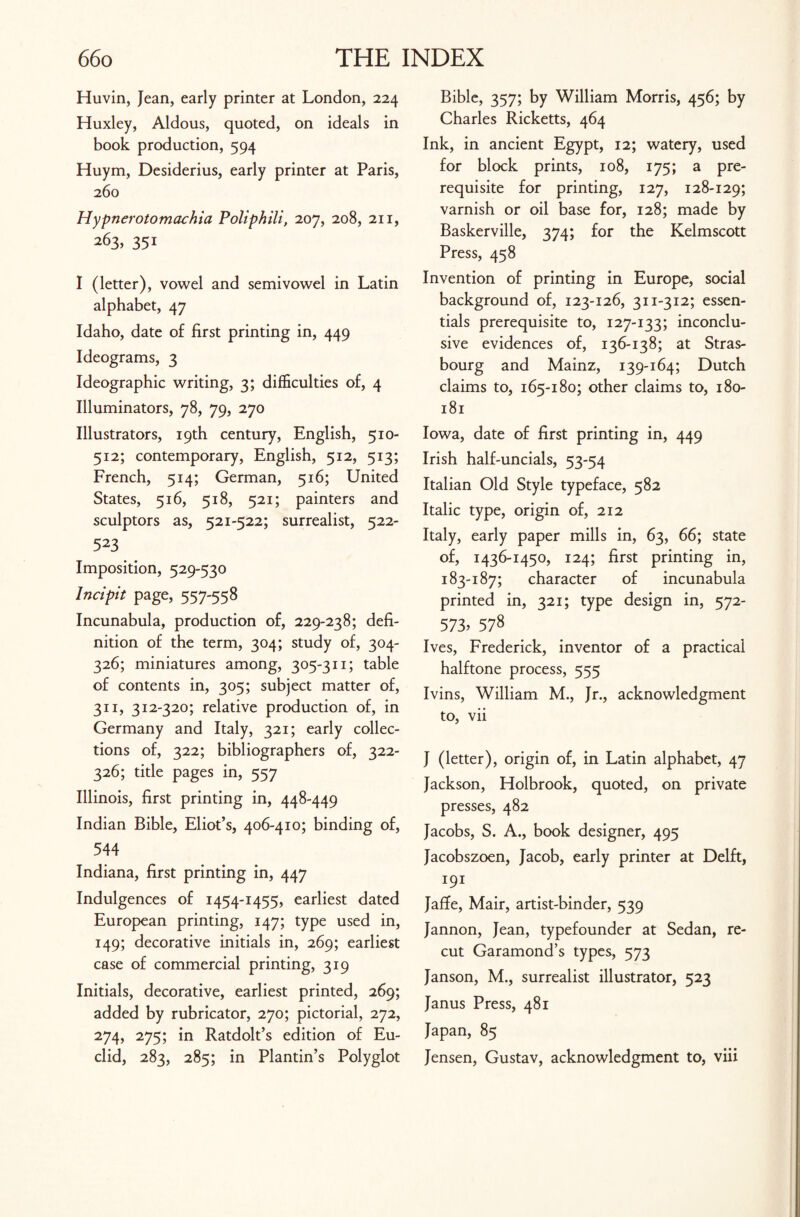 Huvin, Jean, early printer at London, 224 Huxley, Aldous, quoted, on ideals in book production, 594 Huym, Desiderius, early printer at Paris, 260 Hypnerotomachia Poliphili, 207, 208, 211, 263, 351 I (letter), vowel and semivowel in Latin alphabet, 47 Idaho, date of first printing in, 449 Ideograms, 3 Ideographic writing, 3; difficulties of, 4 Illuminators, 78, 79, 270 Illustrators, 19th century, English, 510- 512; contemporary, English, 512, 513; French, 514; German, 516; United States, 516, 518, 521; painters and sculptors as, 521-522; surrealist, 522- 523 Imposition, 529-530 Incipit page, 557-558 Incunabula, production of, 229-238; defi¬ nition of the term, 304; study of, 304- 326; miniatures among, 305-311; table of contents in, 305; subject matter of, 311, 312-320; relative production of, in Germany and Italy, 321; early collec¬ tions of, 322; bibliographers of, 322- 326; title pages in, 557 Illinois, first printing in, 448-449 Indian Bible, Eliot’s, 406-410; binding of, 544 Indiana, first printing in, 447 Indulgences of 1454-1455, earliest dated European printing, 147; type used in, 149; decorative initials in, 269; earliest case of commercial printing, 319 Initials, decorative, earliest printed, 269; added by rubricator, 270; pictorial, 272, 274, 275; in Ratdolt’s edition of Eu¬ clid, 283, 285; in Plantin’s Polyglot Bible, 357; by William Morris, 456; by Charles Ricketts, 464 Ink, in ancient Egypt, 12; watery, used for block prints, 108, 175; a pre¬ requisite for printing, 127, 128-129; varnish or oil base for, 128; made by Baskerville, 374; for the Kelmscott Press, 458 Invention of printing in Europe, social background of, 123-126, 311-312; essen¬ tials prerequisite to, 127-133; inconclu¬ sive evidences of, 136-138; at Stras¬ bourg and Mainz, 139-164; Dutch claims to, 165-180; other claims to, 180- 181 Iowa, date of first printing in, 449 Irish half-uncials, 53-54 Italian Old Style typeface, 582 Italic type, origin of, 212 Italy, early paper mills in, 63, 66; state of, 1436-1450, 124; first printing in, 183-187; character of incunabula printed in, 321; type design in, 572- 573.578 Ives, Frederick, inventor of a practical halftone process, 555 Ivins, William M., Jr., acknowledgment to, vii J (letter), origin of, in Latin alphabet, 47 Jackson, Holbrook, quoted, on private presses, 482 Jacobs, S. A., book designer, 495 Jacobszoen, Jacob, early printer at Delft, 191 Jaffe, Mair, artist-binder, 539 Jannon, Jean, typefounder at Sedan, re¬ cut Garamond’s types, 573 Janson, M., surrealist illustrator, 523 Janus Press, 481 Japan, 85 Jensen, Gustav, acknowledgment to, viii