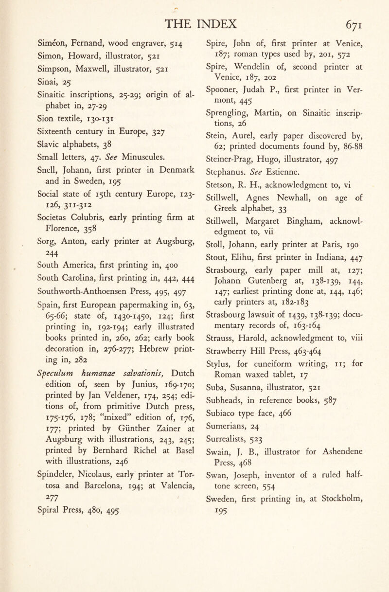 Simeon, Fernand, wood engraver, 514 Simon, Howard, illustrator, 521 Simpson, Maxwell, illustrator, 521 Sinai, 25 Sinaitic inscriptions, 25-29; origin of al¬ phabet in, 27-29 Sion textile, 130-131 Sixteenth century in Europe, 327 Slavic alphabets, 38 Small letters, 47. See Minuscules. Snell, Johann, first printer in Denmark and in Sweden, 195 Social state of 15th century Europe, 123- 126, 311-312 Societas Colubris, early printing firm at Florence, 358 Sorg, Anton, early printer at Augsburg, 244 South America, first printing in, 400 South Carolina, first printing in, 442, 444 Southworth-Anthoensen Press, 495, 497 Spain, first European papermaking in, 63, 65-66; state of, 1430-1450, 124; first printing in, 192-194; early illustrated books printed in, 260, 262; early book decoration in, 276-277; Hebrew print¬ ing in, 282 Speculum humanae salvationis, Dutch edition of, seen by Junius, 169-170; printed by Jan Veldener, 174, 254; edi¬ tions of, from primitive Dutch press, 175-176, 178; “mixed” edition of, 176, 177; printed by Gunther Zainer at Augsburg with illustrations, 243, 245; printed by Bernhard Richel at Basel with illustrations, 246 Spindeler, Nicolaus, early printer at Tor- tosa and Barcelona, 194; at Valencia, 277 Spiral Press, 480, 495 Spire, John of, first printer at Venice, 187; roman types used by, 201, 572 Spire, Wendelin of, second printer at Venice, 187, 202 Spooner, Judah P., first printer in Ver¬ mont, 445 Sprengling, Martin, on Sinaitic inscrip¬ tions, 26 Stein, Aurel, early paper discovered by, 62; printed documents found by, 86-88 Steiner-Prag, Hugo, illustrator, 497 Stephanus. See Estienne. Stetson, R. H., acknowledgment to, vi Stillwell, Agnes Newhall, on age of Greek alphabet, 33 Stillwell, Margaret Bingham, acknowl¬ edgment to, vii Stoll, Johann, early printer at Paris, 190 Stout, Elihu, first printer in Indiana, 447 Strasbourg, early paper mill at, 127; Johann Gutenberg at, 138-139, 144, 147; earliest printing done at, 144, 146; early printers at, 182-183 Strasbourg lawsuit of 1439, 138-139; docu¬ mentary records of, 163-164 Strauss, Harold, acknowledgment to, viii Strawberry Hill Press, 463-464 Stylus, for cuneiform writing, n; for Roman waxed tablet, 17 Suba, Susanna, illustrator, 521 Subheads, in reference books, 587 Subiaco type face, 466 Sumerians, 24 Surrealists, 523 Swain, J. B., illustrator for Ashendene Press, 468 Swan, Joseph, inventor of a ruled half¬ tone screen, 554 Sweden, first printing in, at Stockholm, 195