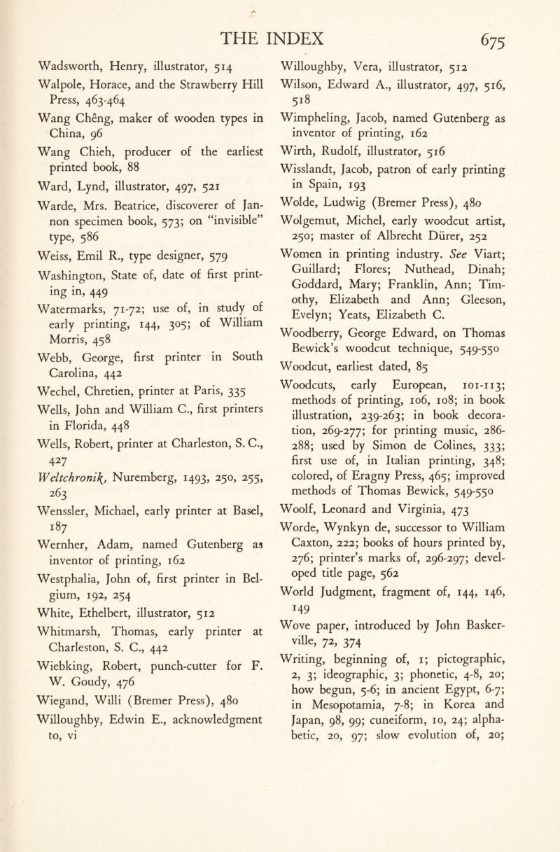 Wadsworth, Henry, illustrator, 514 Walpole, Horace, and the Strawberry Hill Press, 463-464 Wang Cheng, maker of wooden types in China, 96 Wang Chieh, producer of the earliest printed book, 88 Ward, Lynd, illustrator, 497, 521 Warde, Mrs. Beatrice, discoverer of Jan- non specimen book, 573; on “invisible” type, 586 Weiss, Emil R., type designer, 579 Washington, State of, date of first print¬ ing in, 449 Watermarks, 71-72; use of, in study of early printing, 144, 305; of William Morris, 458 Webb, George, first printer in South Carolina, 442 Wechel, Chretien, printer at Paris, 335 Wells, John and William C., first printers in Florida, 448 Wells, Robert, printer at Charleston, S. C., 427 W eltchroni\, Nuremberg, 1493, 250, 255, 263 Wenssler, Michael, early printer at Basel, r8 7 Wernher, Adam, named Gutenberg as inventor of printing, 162 Westphalia, John of, first printer in Bel¬ gium, 192, 254 White, Ethelbert, illustrator, 512 Whitmarsh, Thomas, early printer at Charleston, S. C., 442 Wiebking, Robert, punch-cutter for F. W. Goudy, 476 Wiegand, Willi (Bremer Press), 480 Willoughby, Edwin E., acknowledgment to, vi Willoughby, Vera, illustrator, 512 Wilson, Edward A., illustrator, 497, 516, 518 Wimpheling, Jacob, named Gutenberg as inventor of printing, 162 Wirth, Rudolf, illustrator, 516 Wisslandt, Jacob, patron of early printing in Spain, 193 Wolde, Ludwig (Bremer Press), 480 Wolgemut, Michel, early woodcut artist, 250; master of Albrecht Diirer, 252 Women in printing industry. See Viart; Guillard; Flores; Nuthead, Dinah; Goddard, Mary; Franklin, Ann; Tim¬ othy, Elizabeth and Ann; Gleeson, Evelyn; Yeats, Elizabeth C. Woodberry, George Edward, on Thomas Bewick’s woodcut technique, 549-550 Woodcut, earliest dated, 85 Woodcuts, early European, 101-113; methods of printing, 106, 108; in book illustration, 239-263; in book decora¬ tion, 269-277; for printing music, 286- 288; used by Simon de Colines, 333; first use of, in Italian printing, 348; colored, of Eragny Press, 465; improved methods of Thomas Bewick, 549-550 Woolf, Leonard and Virginia, 473 Worde, Wynkyn de, successor to William Caxton, 222; books of hours printed by, 276; printer’s marks of, 296-297; devel¬ oped title page, 562 World Judgment, fragment of, 144, 146, 149 Wove paper, introduced by John Basker- ville, 72, 374 Writing, beginning of, 1; pictographic, 2, 3; ideographic, 3; phonetic, 4-8, 20; how begun, 5-6; in ancient Egypt, 6-7; in Mesopotamia, 7-8; in Korea and Japan, 98, 99; cuneiform, 10, 24; alpha¬ betic, 20, 97; slow evolution of, 20;