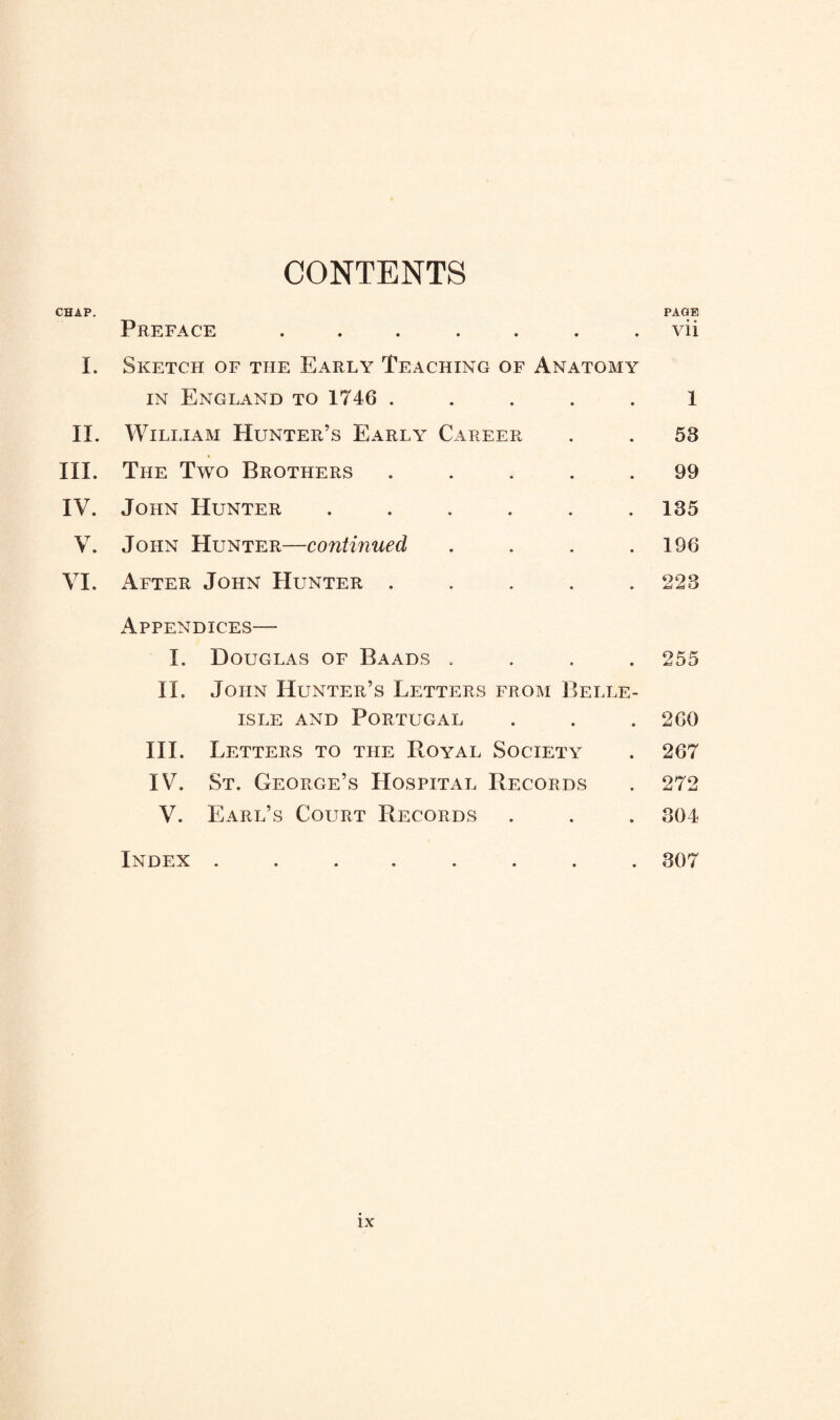 CONTENTS CHAP. PAGE Preface ....... vii I. Sketch of the Early Teaching of Anatomy IN England to 1746 ..... 1 II. William Hunter’s Early Career . . 53 III. The Two Brothers ..... 99 IV. John Hunter ...... 135 V. John Hunter—continued . . . .196 VI. After John Hunter ..... 223 Appendices— I. Douglas of Baads .... 255 II. John Hunter’s Letters from Belle- isle AND Portugal . . . 260 III. I betters to the Royal Society . 267 IV. St. George’s Hospital Records . 272 V. Earl’s Court Records . . . 304 Index ........ 307