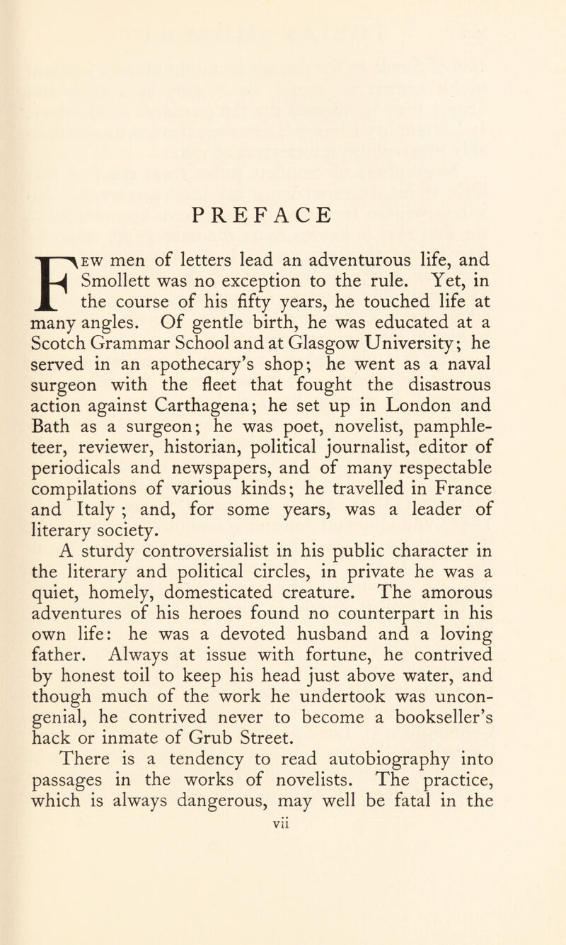 Few men of letters lead an adventurous life, and Smollett was no exception to the rule. Yet, in the course of his fifty years, he touched life at many angles. Of gentle birth, he was educated at a Scotch Grammar School and at Glasgow University; he served in an apothecary’s shop; he went as a naval surgeon with the fleet that fought the disastrous action against Carthagena; he set up in London and Bath as a surgeon; he was poet, novelist, pamphle¬ teer, reviewer, historian, political journalist, editor of periodicals and newspapers, and of many respectable compilations of various kinds; he travelled in France and Italy ; and, for some years, was a leader of literary society. A sturdy controversialist in his public character in the literary and political circles, in private he was a quiet, homely, domesticated creature. The amorous adventures of his heroes found no counterpart in his own life: he was a devoted husband and a loving father. Always at issue with fortune, he contrived by honest toil to keep his head just above water, and though much of the work he undertook was uncon¬ genial, he contrived never to become a bookseller’s hack or inmate of Grub Street. There is a tendency to read autobiography into passages in the works of novelists. The practice, which is always dangerous, may well be fatal in the