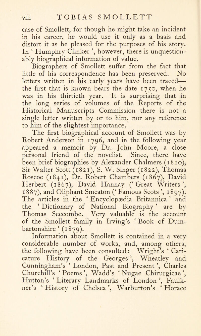 case of Smollett, for though he might take an incident in his career, he would use it only as a basis and distort it as he pleased for the purposes of his story. In ‘ Humphry Clinker ’, however, there is unquestion¬ ably biographical information of value. Biographers of Smollett suffer from the fact that little of his correspondence has been preserved. No letters written in his early years have been traced— the first that is known bears the date 1750, when he was in his thirtieth year. It is surprising that in the long series of volumes of the Reports of the Historical Manuscripts Commission there is not a single letter written by or to him, nor any reference to him of the slightest importance. The first biographical account of Smollett was by Robert Anderson in 1796, and in the following year appeared a memoir by Dr. John Moore, a close personal friend of the novelist. Since, there have been brief biographies by Alexander Chalmers (1810), Sir Walter Scott (1821), S. W. Singer (1822), Thomas Roscoe (1841), Dr. Robert Chambers (1867), David Herbert (1867), David Hannay (‘Great Writers’, 1887), and Oliphant Smeaton (‘ Famous Scots ’, 1897). The articles in the ‘ Encyclopaedia Britannica ’ and the ‘ Dictionary of National Biography ’ are by Thomas Seccombe. Very valuable is the account of the Smollett family in Irving’s ‘ Book of Dum¬ bartonshire ’ (1879). Information about Smollett is contained in a very considerable number of works, and, among others, the following have been consulted: Wright’s ‘ Cari¬ cature History of the Georges ’, Wheatley and Cunningham’s ‘ London, Past and Present ’, Charles Churchill’s ‘ Poems ’, Wadd’s ‘ Nugae Chirurgicae ’, Hutton’s ‘ Literary Landmarks of London ’, Faulk¬ ner’s ‘ History of Chelsea ’, Warburton’s ‘ Horace