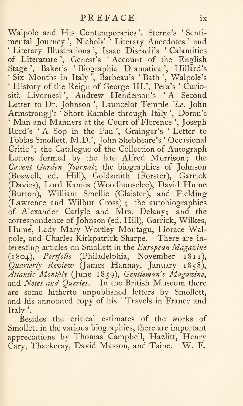 Walpole and His Contemporaries ’, Sterne’s 4 Senti¬ mental Journey ’, Nichols’ 4 Literary Anecdotes ’ and 4 Literary Illustrations ’, Isaac Disraeli’s 4 Calamities of Literature ’, Genest’s 4 Account of the English Stage ’, Baker’s 4 Biographia Dramatica ’, Hillard’s 4 Six Months in Italy ’, Barbeau’s 4 Bath ’, Walpole’s 4 History of the Reign of George III.’, Pera’s 4 Curio- sita Livornesi ’, Andrew Henderson’s 4 A Second Letter to Dr. Johnson ’, Launcelot Temple [i.e. John ArmstrongJ’s 4 Short Ramble through Italy ’, Doran’s 4 Man and Manners at the Court of Florence ’, Joseph Reed’s 4 A Sop in the Pan ’, Grainger’s 4 Letter to Tobias Smollett, M.D.’, John Shebbeare’s 4 Occasional Critic ’; the Catalogue of the Collection of Autograph Letters formed by the late Alfred Morrison; the Covent Garden Journal; the biographies of Johnson (Boswell, ed. Hill), Goldsmith (Forster), Garrick (Davies), Lord Karnes (Woodhouselee), David Hume (Burton), William Smellie (Glaister), and Fielding (Lawrence and Wilbur Cross) ; the autobiographies of Alexander Carlyle and Mrs. Delany; and the correspondence of Johnson (ed. Hill), Garrick, Wilkes, Hume, Lady Mary Wortley Montagu, Horace Wal¬ pole, and Charles Kirkpatrick Sharpe. There are in¬ teresting articles on Smollett in the European Magazine (1804), Portfolio (Philadelphia, November 1811), Quarterly Review (James Hannay, January 1858), Atlantic Monthly (June 1859), Gentleman s Magazine, and Notes and Queries. In the British Museum there are some hitherto unpublished letters by Smollett, and his annotated copy of his 4 Travels in France and Italy ’. Besides the critical estimates of the works of Smollett in the various biographies, there are important appreciations by Thomas Campbell, Hazlitt, Henry Cary, Thackeray, David Masson, and Taine. W. E.