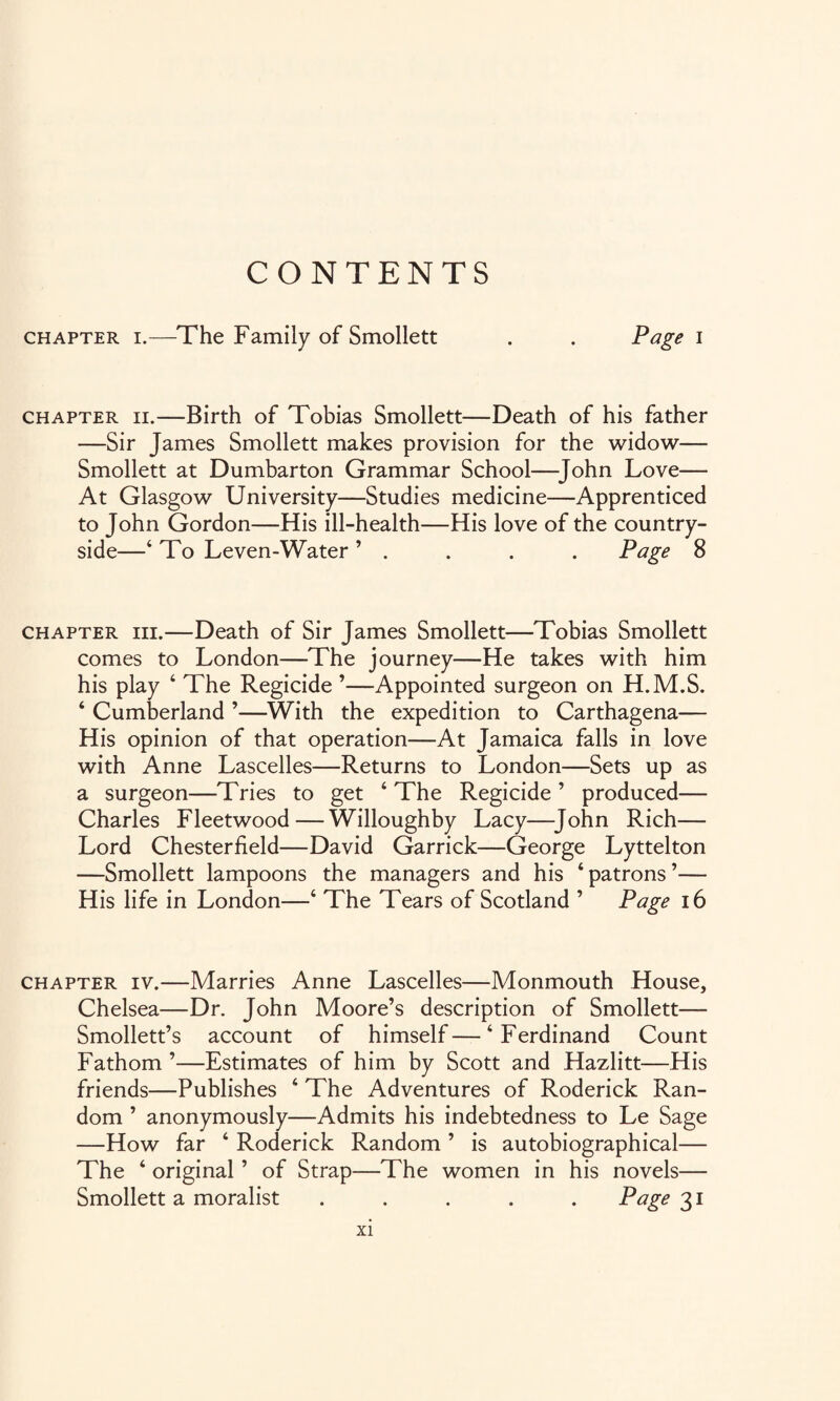 CONTENTS chapter i.—The Family of Smollett . . Page i chapter ii.—Birth of Tobias Smollett—Death of his father —Sir James Smollett makes provision for the widow— Smollett at Dumbarton Grammar School—John Love— At Glasgow University—Studies medicine—Apprenticed to John Gordon—His ill-health—His love of the country¬ side—‘ To Leven-Water ’ . . . . Page 8 chapter hi.—Death of Sir James Smollett—Tobias Smollett comes to London—The journey—He takes with him his play ‘ The Regicide ’—Appointed surgeon on H.M.S. ‘ Cumberland ’—With the expedition to Carthagena— His opinion of that operation—At Jamaica falls in love with Anne Lascelles—Returns to London—Sets up as a surgeon—Tries to get ‘ The Regicide ’ produced— Charles Fleetwood—Willoughby Lacy—John Rich— Lord Chesterfield—David Garrick—George Lyttelton —Smollett lampoons the managers and his ‘patrons’— His life in London—‘ The Tears of Scotland ’ Page 16 chapter iv.—Marries Anne Lascelles—Monmouth House, Chelsea—Dr. John Moore’s description of Smollett— Smollett’s account of himself—‘Ferdinand Count Fathom ’—Estimates of him by Scott and Hazlitt—His friends—Publishes ‘ The Adventures of Roderick Ran¬ dom ’ anonymously—Admits his indebtedness to Le Sage —How far ‘ Roderick Random ’ is autobiographical— The ‘ original ’ of Strap—The women in his novels— Smollett a moralist ..... Page 31