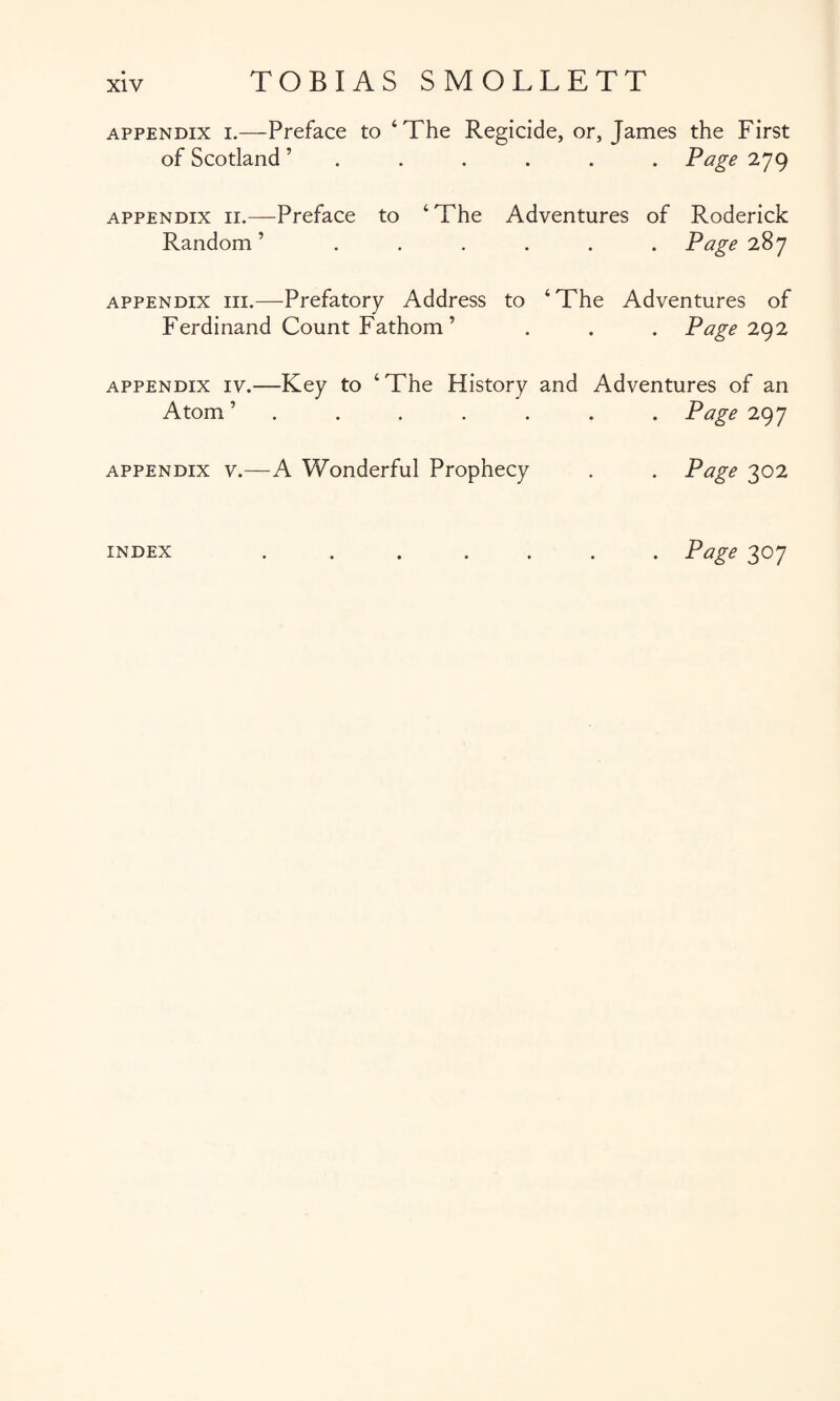 appendix i.—Preface to ‘The Regicide, or, James the First of Scotland ’...... Page 279 appendix 11.—Preface to ‘The Adventures of Roderick Random’ ...... Page 287 appendix hi.—Prefatory Address to ‘The Adventures of Ferdinand Count Fathom ’ . . . Page 292 appendix iv.—Key to ‘The History and Adventures of an Atom’ ....... Page 297 appendix v.—A Wonderful Prophecy . . Page 302 index ....... Page 307