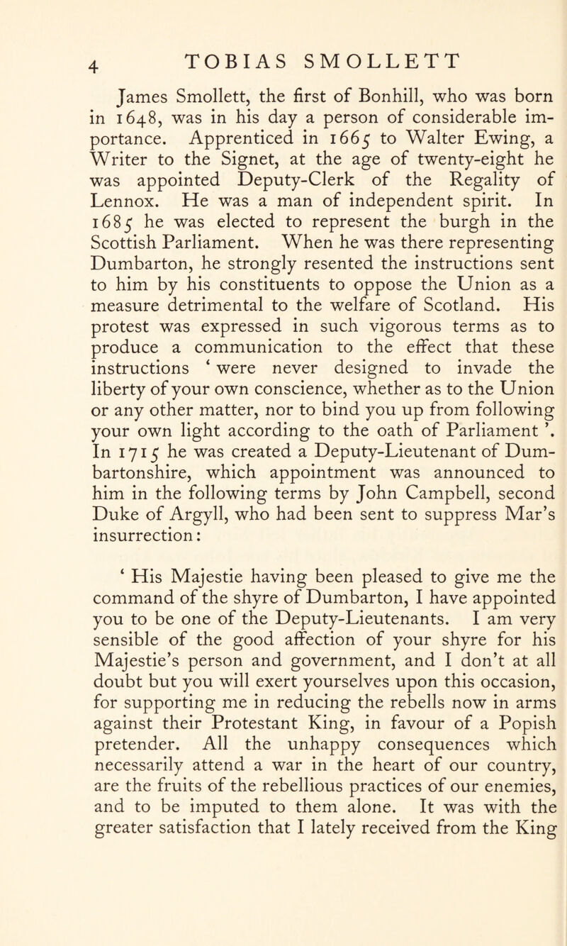 James Smollett, the first of Bonhill, who was born in 1648, was in his day a person of considerable im¬ portance. Apprenticed in 1665 to Walter Ewing, a Writer to the Signet, at the age of twenty-eight he was appointed Deputy-Clerk of the Regality of Lennox. He was a man of independent spirit. In 1685 he was elected to represent the burgh in the Scottish Parliament. When he was there representing Dumbarton, he strongly resented the instructions sent to him by his constituents to oppose the Union as a measure detrimental to the welfare of Scotland. His protest was expressed in such vigorous terms as to produce a communication to the effect that these instructions ‘ were never designed to invade the liberty of your own conscience, whether as to the Union or any other matter, nor to bind you up from following your own light according to the oath of Parliament ’. In 1715 he was created a Deputy-Lieutenant of Dum¬ bartonshire, which appointment was announced to him in the following terms by John Campbell, second Duke of Argyll, who had been sent to suppress Mar’s insurrection: ‘ His Majestie having been pleased to give me the command of the shyre of Dumbarton, I have appointed you to be one of the Deputy-Lieutenants. I am very sensible of the good affection of your shyre for his Majestie’s person and government, and I don’t at all doubt but you will exert yourselves upon this occasion, for supporting me in reducing the rebells now in arms against their Protestant King, in favour of a Popish pretender. All the unhappy consequences which necessarily attend a war in the heart of our country, are the fruits of the rebellious practices of our enemies, and to be imputed to them alone. It was with the greater satisfaction that I lately received from the King