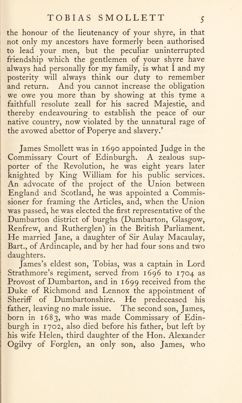 the honour of the lieutenancy of your shyre, in that not only my ancestors have formerly been authorised to lead your men, but the peculiar uninterrupted friendship which the gentlemen of your shyre have always had personally for my family, is what I and my posterity will always think our duty to remember and return. And you cannot increase the obligation we owe you more than by showing at this tyme a faithfull resolute zeall for his sacred Majestie, and thereby endeavouring to establish the peace of our native country, now violated by the unnatural rage of the avowed abettor of Poperye and slavery.' James Smollett was in 1690 appointed Judge in the Commissary Court of Edinburgh. A zealous sup¬ porter of the Revolution, he was eight years later 1 knighted by King William for his public services. An advocate of the project of the Union between England and Scotland, he was appointed a Commis¬ sioner for framing the Articles, and, when the Union 1 was passed, he was elected the first representative of the Dumbarton district of burghs (Dumbarton, Glasgow, Renfrew, and Rutherglen) in the British Parliament. He married Jane, a daughter of Sir Aulay Macaulay, Bart., of Ardincaple, and by her had four sons and two daughters. James's eldest son, Tobias, was a captain in Lord Strathmore's regiment, served from 1696 to 1704 as Provost of Dumbarton, and in 1699 received from the Duke of Richmond and Lennox the appointment of Sheriff of Dumbartonshire. He predeceased his father, leaving no male issue. The second son, James, born in 1683, who was made Commissary of Edin¬ burgh in 1702, also died before his father, but left by : his wife Helen, third daughter of the Hon. Alexander Ogilvy of Forglen, an only son, also James, who