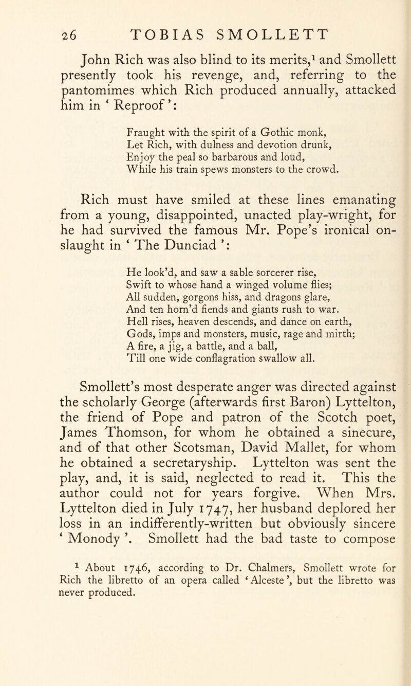 John Rich was also blind to its merits,1 and Smollett presently took his revenge, and, referring to the pantomimes which Rich produced annually, attacked him in ‘ Reproof ’: Fraught with the spirit of a Gothic monk, Let Rich, with dulness and devotion drunk, Enjoy the peal so barbarous and loud, While his train spews monsters to the crowd. Rich must have smiled at these lines emanating from a young, disappointed, unacted play-wright, for he had survived the famous Mr. Pope’s ironical on¬ slaught in 4 The Dunciad ’: He look’d, and saw a sable sorcerer rise, Swift to whose hand a winged volume flies; All sudden, gorgons hiss, and dragons glare, And ten hom’d fiends and giants rush to war. Hell rises, heaven descends, and dance on earth, Gods, imps and monsters, music, rage and mirth; A fire, a jig, a battle, and a ball. Till one wide conflagration swallow all. Smollett’s most desperate anger was directed against the scholarly George (afterwards first Baron) Lyttelton, the friend of Pope and patron of the Scotch poet, James Thomson, for whom he obtained a sinecure, and of that other Scotsman, David Mallet, for whom he obtained a secretaryship. Lyttelton was sent the play, and, it is said, neglected to read it. This the author could not for years forgive. When Mrs. Lyttelton died in July 1747, her husband deplored her loss in an indifferently-written but obviously sincere ‘ Monody ’. Smollett had the bad taste to compose 1 About 1746, according to Dr. Chalmers, Smollett wrote for Rich the libretto of an opera called ‘ Alceste ’, but the libretto was never produced.