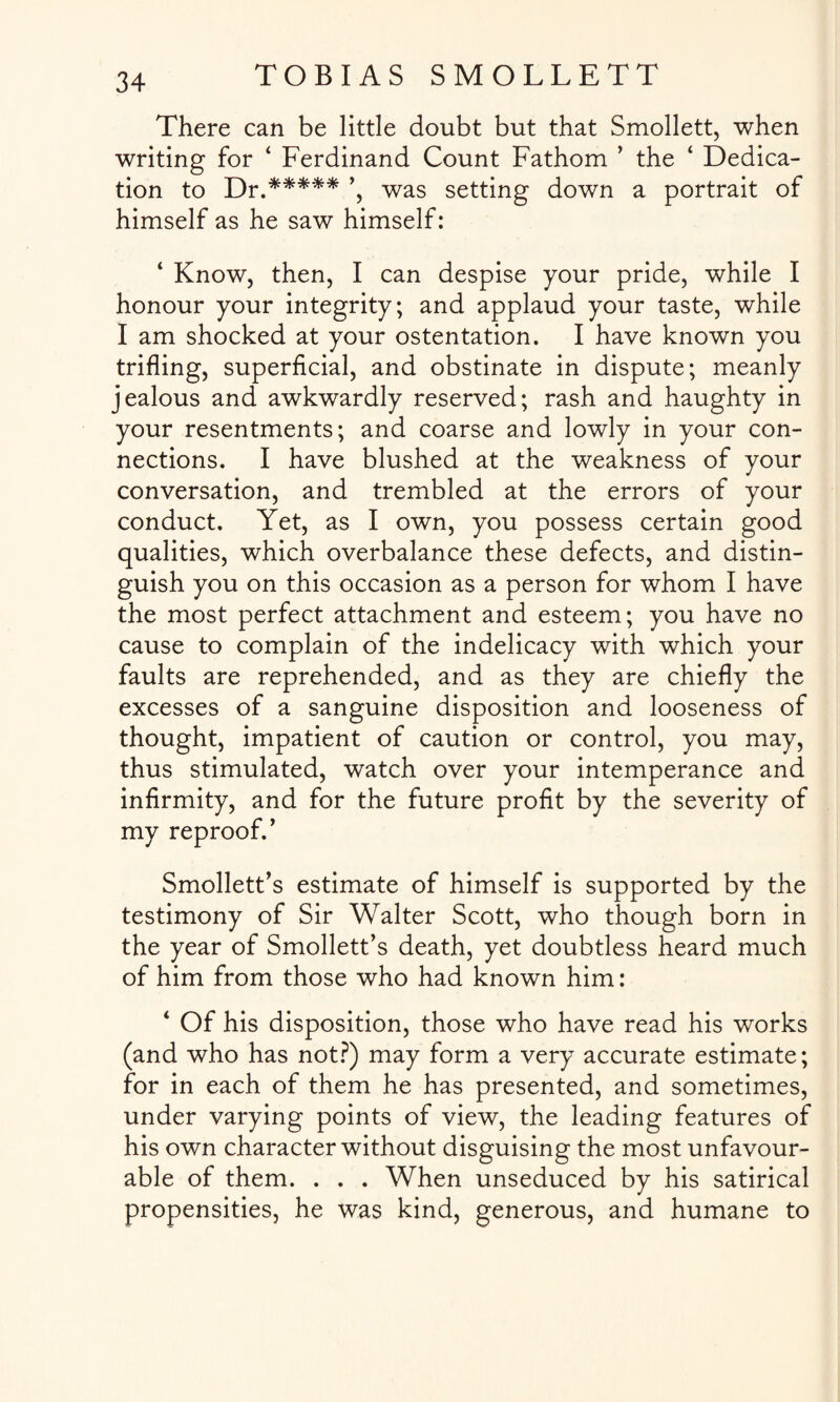 There can be little doubt but that Smollett, when writing for 4 Ferdinand Count Fathom ’ the ‘ Dedica¬ tion to Dr.***** ’, was setting down a portrait of himself as he saw himself: ‘ Know, then, I can despise your pride, while I honour your integrity; and applaud your taste, while I am shocked at your ostentation. I have known you trifling, superficial, and obstinate in dispute; meanly jealous and awkwardly reserved; rash and haughty in your resentments; and coarse and lowly in your con¬ nections. I have blushed at the weakness of your conversation, and trembled at the errors of your conduct. Yet, as I own, you possess certain good qualities, which overbalance these defects, and distin¬ guish you on this occasion as a person for whom I have the most perfect attachment and esteem; you have no cause to complain of the indelicacy with which your faults are reprehended, and as they are chiefly the excesses of a sanguine disposition and looseness of thought, impatient of caution or control, you may, thus stimulated, watch over your intemperance and infirmity, and for the future profit by the severity of my reproof.’ Smollett’s estimate of himself is supported by the testimony of Sir Walter Scott, who though born in the year of Smollett’s death, yet doubtless heard much of him from those who had known him: 4 Of his disposition, those who have read his works (and who has not?) may form a very accurate estimate; for in each of them he has presented, and sometimes, under varying points of view, the leading features of his own character without disguising the most unfavour¬ able of them. . . . When unseduced by his satirical propensities, he was kind, generous, and humane to