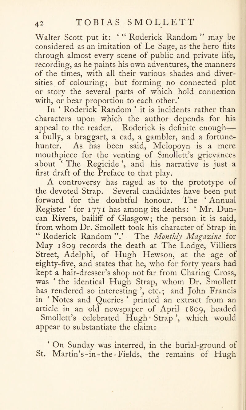 Walter Scott put it: ‘ Roderick Random ” may be considered as an imitation of Le Sage, as the hero flits through almost every scene of public and private life, recording, as he paints his own adventures, the manners of the times, with all their various shades and diver¬ sities of colouring; but forming no connected plot or story the several parts of which hold connexion with, or bear proportion to each other.’ In ‘ Roderick Random ’ it is incidents rather than characters upon which the author depends for his appeal to the reader. Roderick is definite enough— a bully, a braggart, a cad, a gambler, and a fortune- hunter. As has been said, Melopoyn is a mere mouthpiece for the venting of Smollett’s grievances about ‘ The Regicide ’, and his narrative is just a first draft of the Preface to that play. A controversy has raged as to the prototype of the devoted Strap. Several candidates have been put forward for the doubtful honour. The ‘ Annual Register ’ for 1771 has among its deaths: ‘ Mr. Dun¬ can Rivers, bailiff of Glasgow; the person it is said, from whom Dr. Smollett took his character of Strap in “ Roderick Random The Monthly Magazine for May 1809 records the death at The Lodge, Villiers Street, Adelphi, of Hugh Hewson, at the age of eighty-five, and states that he, who for forty years had kept a hair-dresser’s shop not far from Charing Cross, was ‘ the identical Hugh Strap, whom Dr. Smollett has rendered so interesting’, etc.; and John Francis in ‘ Notes and Queries ’ printed an extract from an article in an old newspaper of April 1809, headed Smollett’s celebrated Hugh* Strap ’, which would appear to substantiate the claim: ‘ On Sunday was interred, in the burial-ground of St. Martin’s-in-the-Fields, the remains of Hugh