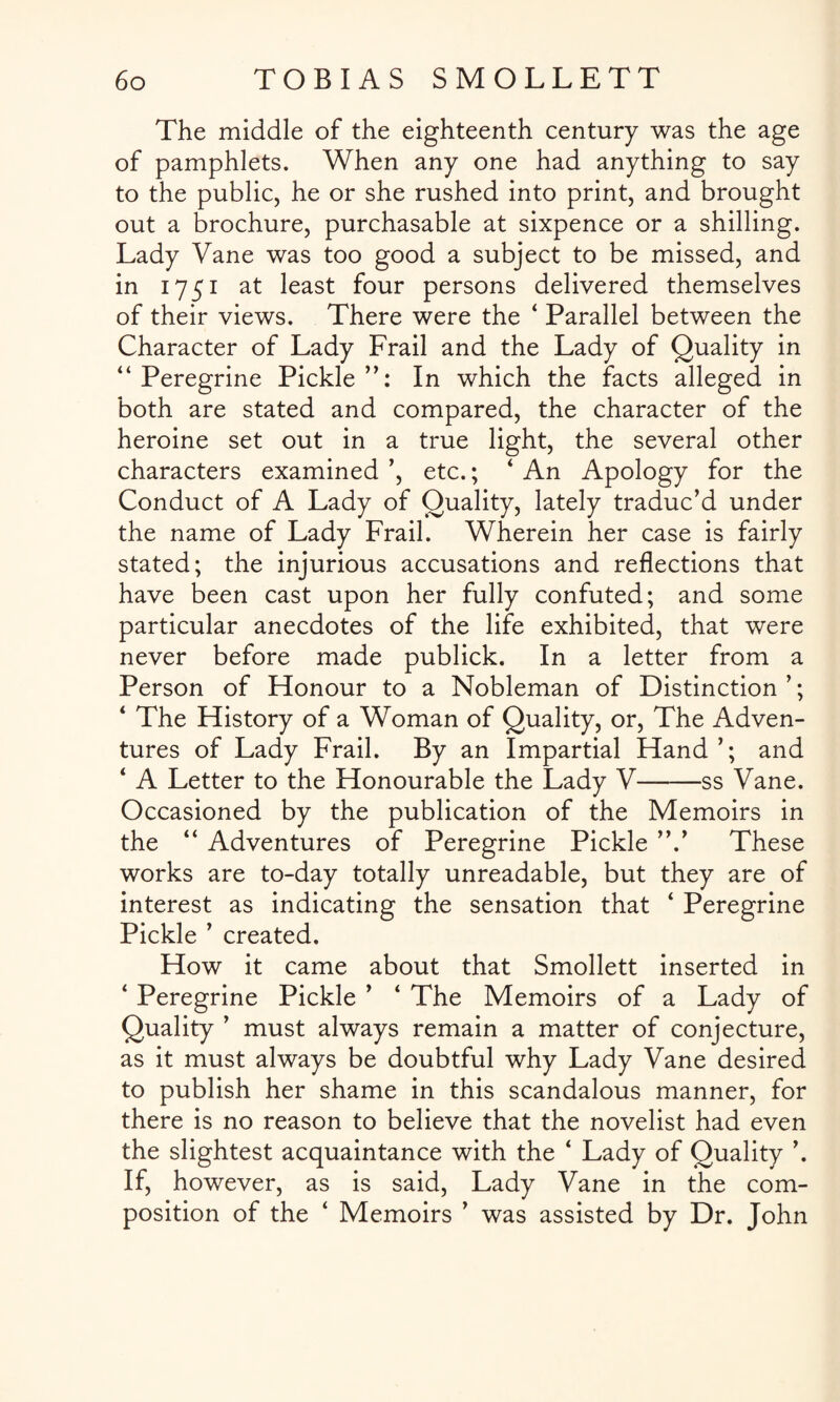 The middle of the eighteenth century was the age of pamphlets. When any one had anything to say to the public, he or she rushed into print, and brought out a brochure, purchasable at sixpence or a shilling. Lady Vane was too good a subject to be missed, and in 1751 at least four persons delivered themselves of their views. There were the 4 Parallel between the Character of Lady Frail and the Lady of Quality in “Peregrine Pickle”: In which the facts alleged in both are stated and compared, the character of the heroine set out in a true light, the several other characters examined ’, etc.; 4 An Apology for the Conduct of A Lady of Quality, lately traduc’d under the name of Lady Frail. Wherein her case is fairly stated; the injurious accusations and reflections that have been cast upon her fully confuted; and some particular anecdotes of the life exhibited, that were never before made publick. In a letter from a Person of Honour to a Nobleman of Distinction ’; 4 The History of a Woman of Quality, or, The Adven¬ tures of Lady Frail. By an Impartial Hand ’; and 4 A Letter to the Honourable the Lady V-ss Vane. Occasioned by the publication of the Memoirs in the 44 Adventures of Peregrine Pickle ’V These works are to-day totally unreadable, but they are of interest as indicating the sensation that 4 Peregrine Pickle ’ created. How it came about that Smollett inserted in 4 Peregrine Pickle ’ 4 The Memoirs of a Lady of Quality ’ must always remain a matter of conjecture, as it must always be doubtful why Lady Vane desired to publish her shame in this scandalous manner, for there is no reason to believe that the novelist had even the slightest acquaintance with the 4 Lady of Quality ’. If, however, as is said, Lady Vane in the com¬ position of the 4 Memoirs ’ was assisted by Dr. John