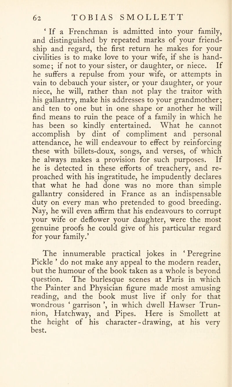 ‘ If a Frenchman is admitted into your family, and distinguished by repeated marks of your friend¬ ship and regard, the first return he makes for your civilities is to make love to your wife, if she is hand¬ some; if not to your sister, or daughter, or niece. If he suffers a repulse from your wife, or attempts in vain to debauch your sister, or your daughter, or your niece, he will, rather than not play the traitor with his gallantry, make his addresses to your grandmother; and ten to one but in one shape or another he will find means to ruin the peace of a family in which he has been so kindly entertained. What he cannot accomplish by dint of compliment and personal attendance, he will endeavour to effect by reinforcing these with billets-doux, songs, and verses, of which he always makes a provision for such purposes. If he is detected in these efforts of treachery, and re¬ proached with his ingratitude, he impudently declares that what he had done was no more than simple gallantry considered in France as an indispensable duty on every man who pretended to good breeding. Nay, he will even affirm that his endeavours to corrupt your wife or deflower your daughter, were the most genuine proofs he could give of his particular regard for your family.’ The innumerable practical jokes in 4 Peregrine Pickle ’ do not make any appeal to the modern reader, but the humour of the book taken as a whole is beyond question. The burlesque scenes at Paris in which the Painter and Physician figure made most amusing reading, and the book must live if only for that wondrous ‘ garrison ’, in which dwell Hawser Trun¬ nion, Hatchway, and Pipes. Here is Smollett at the height of his character-drawing, at his very best.