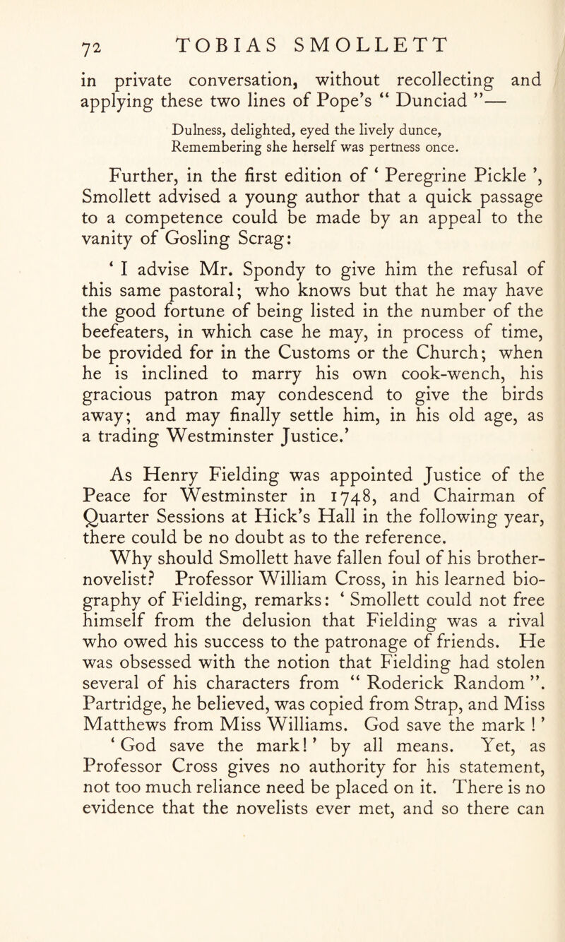 in private conversation, without recollecting and applying these two lines of Pope’s “ Dunciad ”— Dulness, delighted, eyed the lively dunce, Remembering she herself was pertness once. Further, in the first edition of ‘ Peregrine Pickle ’, Smollett advised a young author that a quick passage to a competence could be made by an appeal to the vanity of Gosling Scrag: 4 I advise Mr. Spondy to give him the refusal of this same pastoral; who knows but that he may have the good fortune of being listed in the number of the beefeaters, in which case he may, in process of time, be provided for in the Customs or the Church; when he is inclined to marry his own cook-wench, his gracious patron may condescend to give the birds away; and may finally settle him, in his old age, as a trading Westminster Justice/ As Henry Fielding was appointed Justice of the Peace for Westminster in 1748, and Chairman of Quarter Sessions at Hick's Hall in the following year, there could be no doubt as to the reference. Why should Smollett have fallen foul of his brother- novelist? Professor William Cross, in his learned bio¬ graphy of Fielding, remarks: 4 Smollett could not free himself from the delusion that Fielding wTas a rival who owed his success to the patronage of friends. He was obsessed with the notion that Fielding had stolen several of his characters from 44 Roderick Random ”. Partridge, he believed, was copied from Strap, and Miss Matthews from Miss Williams. God save the mark ! ’ 4 God save the mark!' by all means. Yet, as Professor Cross gives no authority for his statement, not too much reliance need be placed on it. There is no evidence that the novelists ever met, and so there can