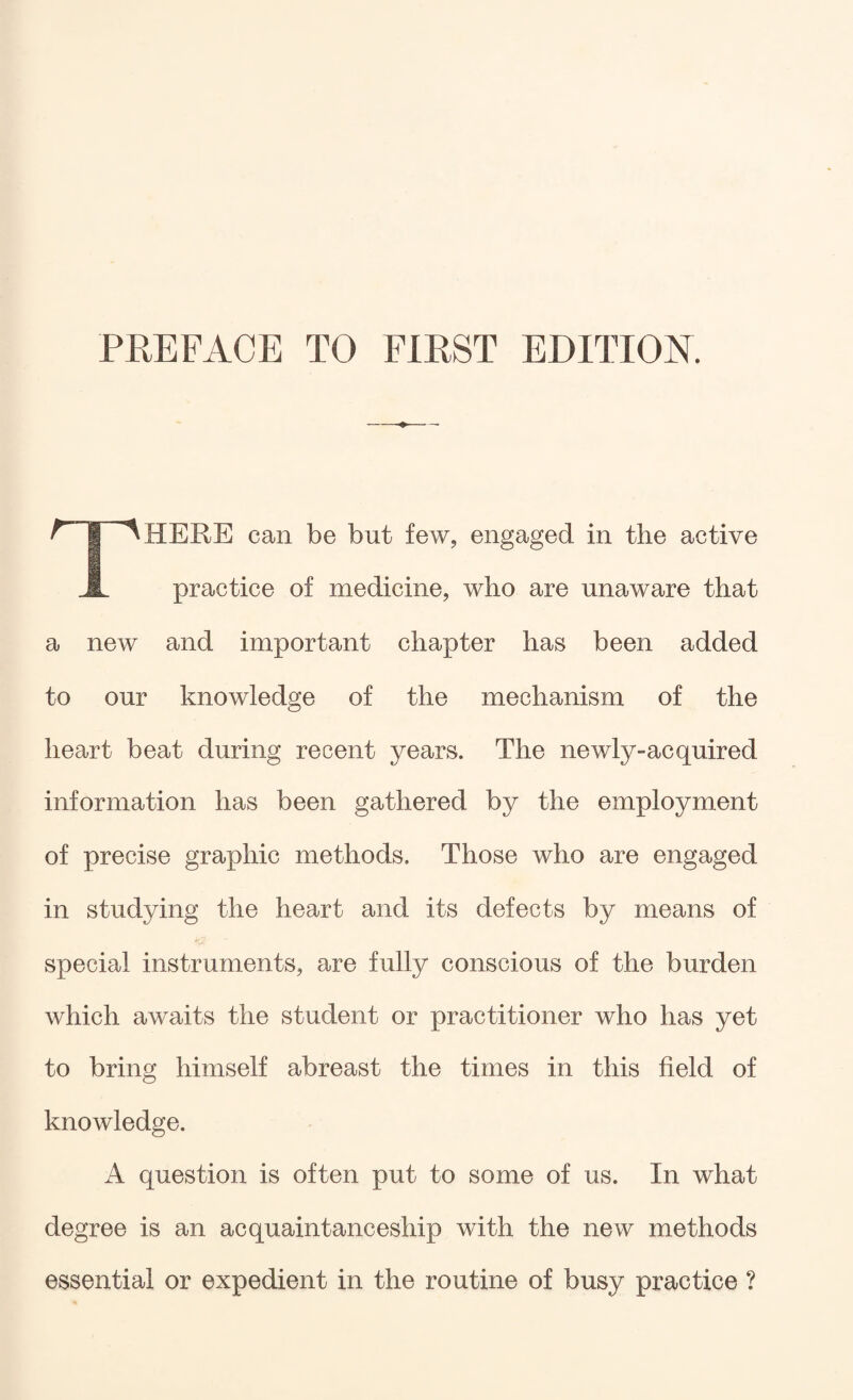 There can be but few, engaged in the active practice of medicine, who are unaware that a new and important chapter has been added to our knowledge of the mechanism of the heart beat during recent years. The newly-acquired information has been gathered by the employment of precise graphic methods. Those who are engaged in studying the heart and its defects by means of special instruments, are fully conscious of the burden which awaits the student or practitioner who has yet to bring himself abreast the times in this field of knowledge. A question is often put to some of us. In what degree is an acquaintanceship with the new methods essential or expedient in the routine of busy practice ?