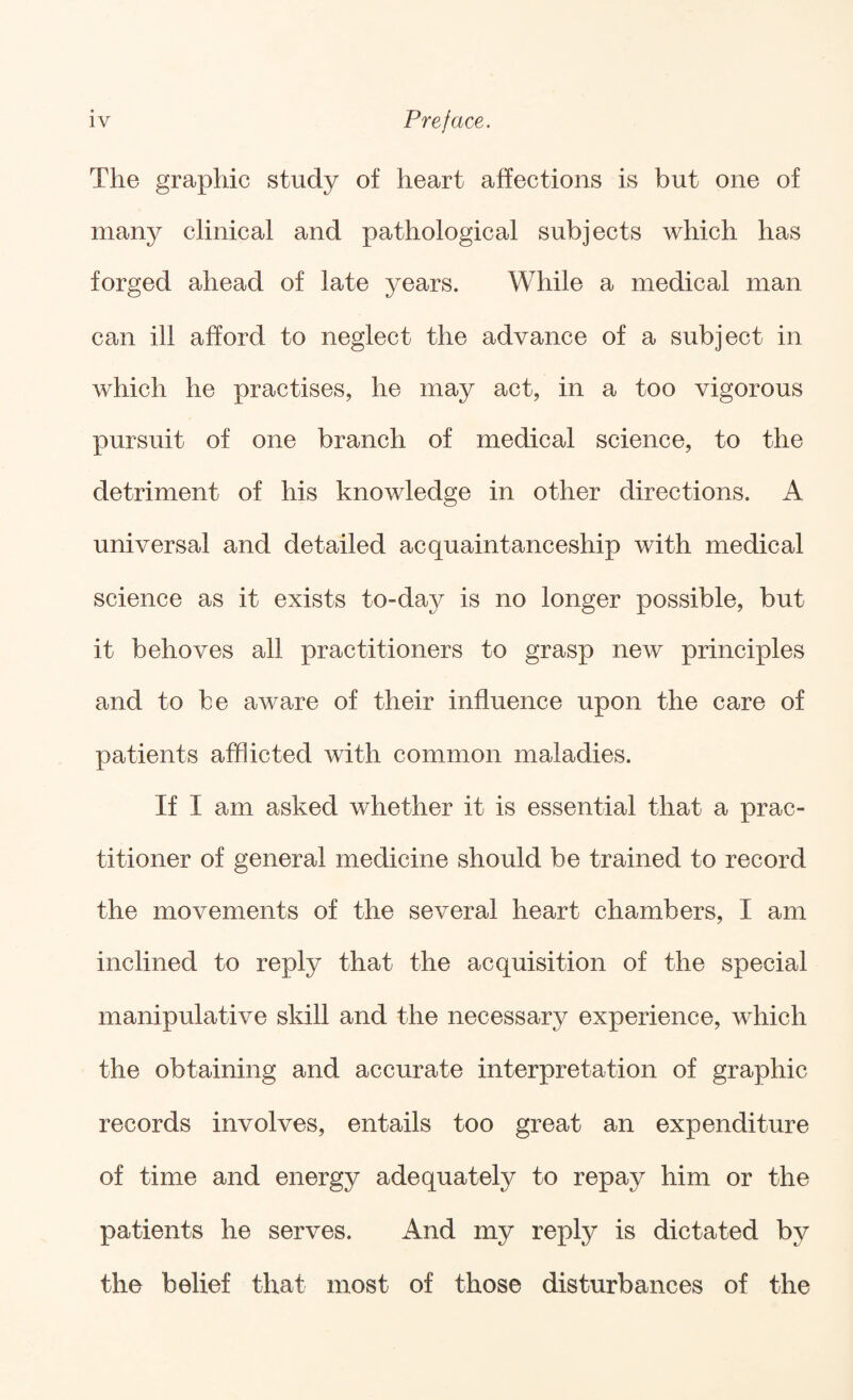 The graphic study of heart affections is but one of many clinical and pathological subjects which has forged ahead of late years. While a medical man can ill afford to neglect the advance of a subject in which he practises, he may act, in a too vigorous pursuit of one branch of medical science, to the detriment of his knowledge in other directions. A universal and detailed acquaintanceship with medical science as it exists to-day is no longer possible, but it behoves all practitioners to grasp new principles and to be aware of their influence upon the care of patients afl^icted with common maladies. If I am asked whether it is essential that a prac¬ titioner of general medicine should be trained to record the movements of the several heart chambers, I am inclined to reply that the acquisition of the special manipulative skill and the necessary experience, which the obtaining and accurate interpretation of graphic records involves, entails too great an expenditure of time and energy adequately to repay him or the patients he serves. And my reply is dictated by the belief that most of those disturbances of the