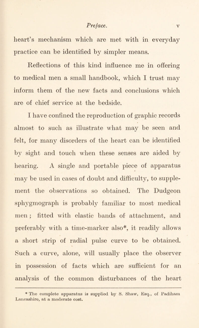 heart’s mechanism which are met with in everyday practice can be identified by simpler means. Refiections of this kind infiuence me in offering to medical men a small handbook, which I trust may inform them of the new facts and conclusions which are of chief service at the bedside. I have confined the reproduction of graphic records almost to such as illustrate what may be seen and felt, for many disorders of the heart can be identified by sight and touch when these senses are aided by hearing. A single and portable piece of apparatus * may be used in cases of doubt and difficulty, to supple¬ ment the observations so obtained. The Dudgeon sphygmograph is probably familiar to most medical men ; fitted with elastic bands of attachment, and preferably with a time-marker also*, it readily allows a short strip of radial pulse curve to be obtained. Such a curve, alone, will usually place the observer in possession of facts which are sufficient for an analysis of the common disturbances of the heart * The complete apparatus is supplied by S. Shaw, Esq., of Padiham Lancashire, at a moderate cost.