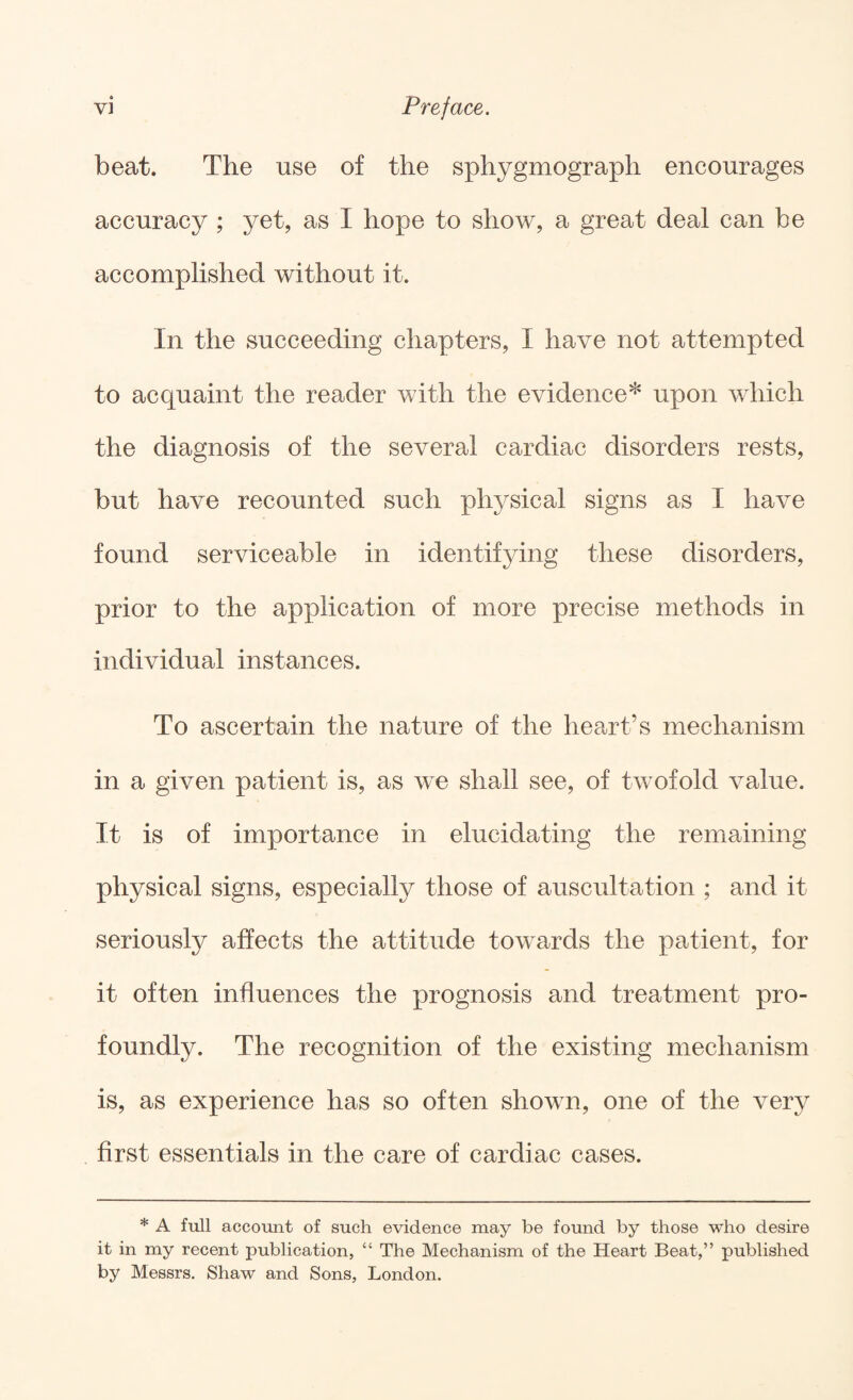 beat. The use of the sphygmograph encourages accuracy ; yet, as I hope to show, a great deal can be accomplished without it. In the succeeding chapters, I have not attempted to acquaint the reader with the evidence* upon which the diagnosis of the several cardiac disorders rests, but have recounted such physical signs as I have found serviceable in identifying these disorders, prior to the application of more precise methods in individual instances. To ascertain the nature of the heart’s mechanism in a given patient is, as we shall see, of twofold value. It is of importance in elucidating the remaining physical signs, especially those of auscultation ; and it seriously affects the attitude towards the patient, for it often influences the prognosis and treatment pro¬ foundly. The recognition of the existing mechanism is, as experience has so often shown, one of the very first essentials in the care of cardiac cases. * A full account of such evidence may be found by those who desire it in my recent publication, “ The Mechanism of the Heart Beat,” published by Messrs. Shaw and Sons, London.