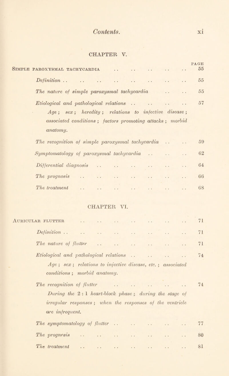 CHAPTER V. PAGE Simple paroxysmal tachycardia . . . . . . . . . . 55 Definition . . . . . . . . . . . . . . . . 55 The nature of simple paroxysmal tachycardia . . . . 55 Etiological and pathological relations . . . . . . . . 57 Age; sex; heredity ; relations to infective disease ; associated conditions ; factors promoting attachs ; morbid anatomy. The recognition of simple paroxysmal tachycardia . . . . 59 Symptomatology of paroxysmal tachycardia . . . . . . 62 Differential diagnosis . . . . . . . . . . . . 64 The prognosis . . . . , . . . . . . . . . 66 The treatment . . . . . . . . . . . . . . 68 CHAPTER VI. Auricular flutter . . . . . . . . . . . . . . 71 Definition . . . . . . . . . . . . . . . . 71 The nature of flutter . . . . . . . . . . . . 71 Etiological and pathological relations . . . . . . . . 74 Age ; sex ; relations to injective disease, etc. ; associated conditions ; morbid anatomy. The recognition of flutter . . . . . . . . . . 74 During the 2 ; 1 heart-block phase ; during the stage of irregular responses ; when the responses of the ventricle are infrequent. The symptomatology of flutter . . . . . . . . . . 77 The prognosis . . . . . . . . . . . . . . 80 Tht treatment . . . . . . . . . . . . . . 81