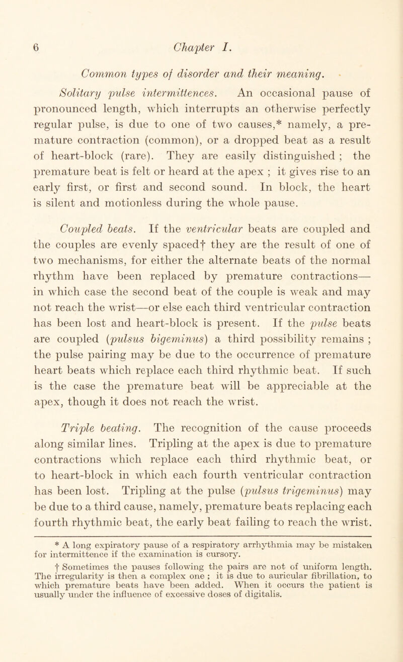 Common types of disorder and their meaning. Solitary pulse intermittences. An occasional pause of pronounced length, which interrupts an otherwise perfectly regular pulse, is due to one of two causes,* namely, a pre¬ mature contraction (common), or a dropped beat as a result of heart-block (rare). They are easily distinguished ; the premature beat is felt or heard at the apex ; it gives rise to an early first, or first and second sound. In block, the heart is silent and motionless during the whole pause. Coupled heats. If the ventricular beats are coupled and the couples are evenly spacedf they are the result of one of two mechanisms, for either the alternate beats of the normal rhythm have been replaced by premature contractions— in which case the second beat of the couple is weak and may not reach the wrist—or else each third ventricular contraction has been lost and heart-block is present. If the pidse beats are coupled (pidsus higeminus) a third possibility remains ; the pulse pairing may be due to the occurrence of premature heart beats which replace each third rhythmic beat. If such is the case the premature beat will be appreciable at the apex, though it does not reach the wrist. Triple beating. The recognition of the cause proceeds along similar lines. Tripling at the apex is due to premature contractions which replace each third rhythmic beat, or to heart-block in which each fourth ventricular contraction has been lost. Tripling at the pulse {pulsus trigeminus) may be due to a third cause, namely, premature beats replacing each fourth rhythmic beat, the early beat failing to reach the wrist. * A long expiratory pause of a respiratory arrhythmia may be mistaken for intermittence if the examination is cursory. t Sometimes the pauses following the pairs are not of miiform length. The irregularity is then a complex one ; it is due to auricular fibrillation, to which premature beats have been added. When it occurs the x^atient is usually under the influence of excessive doses of digitalis.