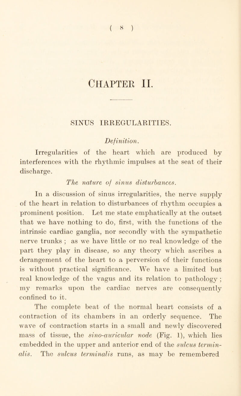 ( ^ ) Chapter ll. SINUS IRREGULARITIES. Definition. Irregularities of the heart which are produced by interferences with the rhythmic impulses at the seat of their discharge. The nature of sinus disturbances. In a discussion of sinus irregularities, the nerve supply of the heart in relation to disturbances of rhythm occupies a prominent position. Let me state emphatically at the outset that we have nothing to do, first, with the functions of the intrinsic cardiac ganglia, nor secondly with the sympathetic nerve trunks ; as we have little or no real knowledge of the part they play in disease, so any theory which ascribes a derangement of the heart to a perversion of their functions is without practical significance. We have a limited but real knowledge of the vagus and its relation to pathology ; my remarks upon the cardiac nerves are consequently confined to it. The complete beat of the normal heart consists of a contraction of its chambers in an orderly sequence. The wave of contraction starts in a small and newly discovered mass of tissue, the sino-auricular node (Fig. 1), which lies embedded in the upper and anterior end of the sulcus termin- alis. The sulcus terminalis runs, as may be remembered