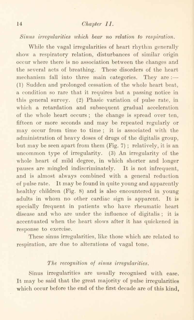 Sinus irregularities which hear no relation to respiration. While the vagal irregularities of heart rhythm generally shoAv a respiratory relation, disturbances of similar origin occur where there is no association between the changes and the several acts of breathing. These disorders of the heart mechanism fall into three main categories. They are :— (1) Sudden and prolonged cessation of the whole heart beat, a condition so rare that it requires but a passing notice in this general survey. (2) Phasic variation of pulse rate, in which a retardation and subsequent gradual acceleration of the whole heart occurs ; the change is spread over ten, fifteen or more seconds and may be repeated regularly or may occur from time to time ; it is associated with the administration of heavy doses of drugs of the digitalis group, but may be seen apart from them (Fig. 7) ; relatively, it is an uncommon type of irregularity. (3) An irregularity of the whole heart of mild degree, in which shorter and longer pauses are mingled indiscriminately. It is not infrequent, and is almost always combined with a general reduction of pulse rate. It may be found in quite young and apparently healthy children (Fig. 8) and is also encountered in young adults in whom no other cardiac sign is apparent. It is specially frequent in patients who have rheumatic heart disease and who are under the influence of digitalis ; it is accentuated when the heart slows after it has quickened in response to exercise. These sinus irregularities, like those which are related to respiration, are due to alterations of vagal tone. The recognition of sinus irregularities. Sinus irregularities are usually recognised with ease. It may be said that the great majority of pulse irregularities which occur before the end of the first decade are of this kind,