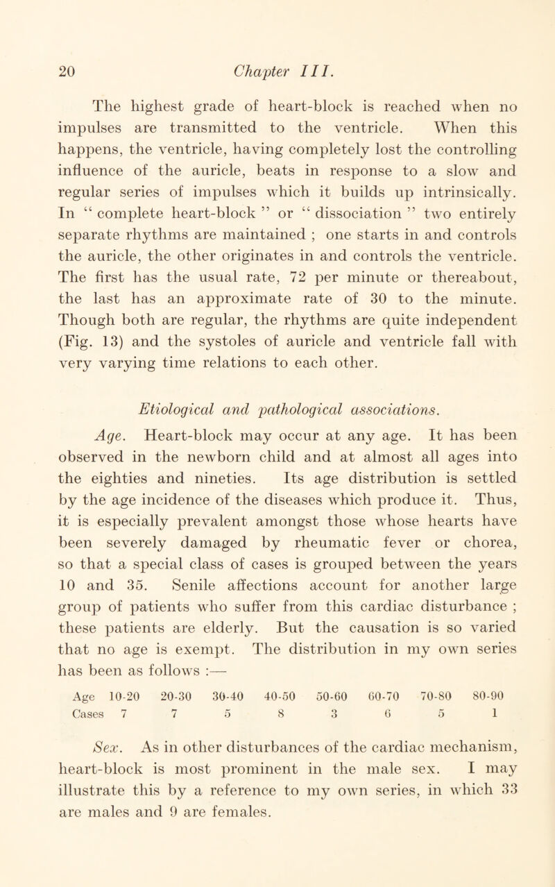 The highest grade of heart-block is reached when no impulses are transmitted to the ventricle. When this happens, the ventricle, having completely lost the controlling influence of the auricle, beats in response to a slow and regular series of impulses which it builds up intrinsically. In “ complete heart-block ” or “ dissociation ” two entirely separate rhythms are maintained ; one starts in and controls the auricle, the other originates in and controls the ventricle. The first has the usual rate, 72 per minute or thereabout, the last has an approximate rate of 30 to the minute. Though both are regular, the rhythms are C|uite independent (Fig. 13) and the systoles of auricle and ventricle fall with very varying time relations to each other. Etiological and pathological associations. Age. Heart-block may occur at any age. It has been observed in the newborn child and at almost all ages into the eighties and nineties. Its age distribution is settled by the age incidence of the diseases which produce it. Thus, it is especially prevalent amongst those whose hearts have been severely damaged by rheumatic fever or chorea, so that a special class of cases is grouped between the years 10 and 35. Senile affections account for another large group of patients who suffer from this cardiac disturbance ; these patients are elderly. But the causation is so varied that no age is exempt. The distribution in my own series has been as follows ;— Age 10-20 20-30 30-40 40-50 50-60 60-70 70-80 80-90 Cases 775 8 3651 Ecx. As in other disturbances of the cardiac mechanism, heart-block is most prominent in the male sex. I may illustrate this by a reference to my own series, in which 33 are males and 9 are females.