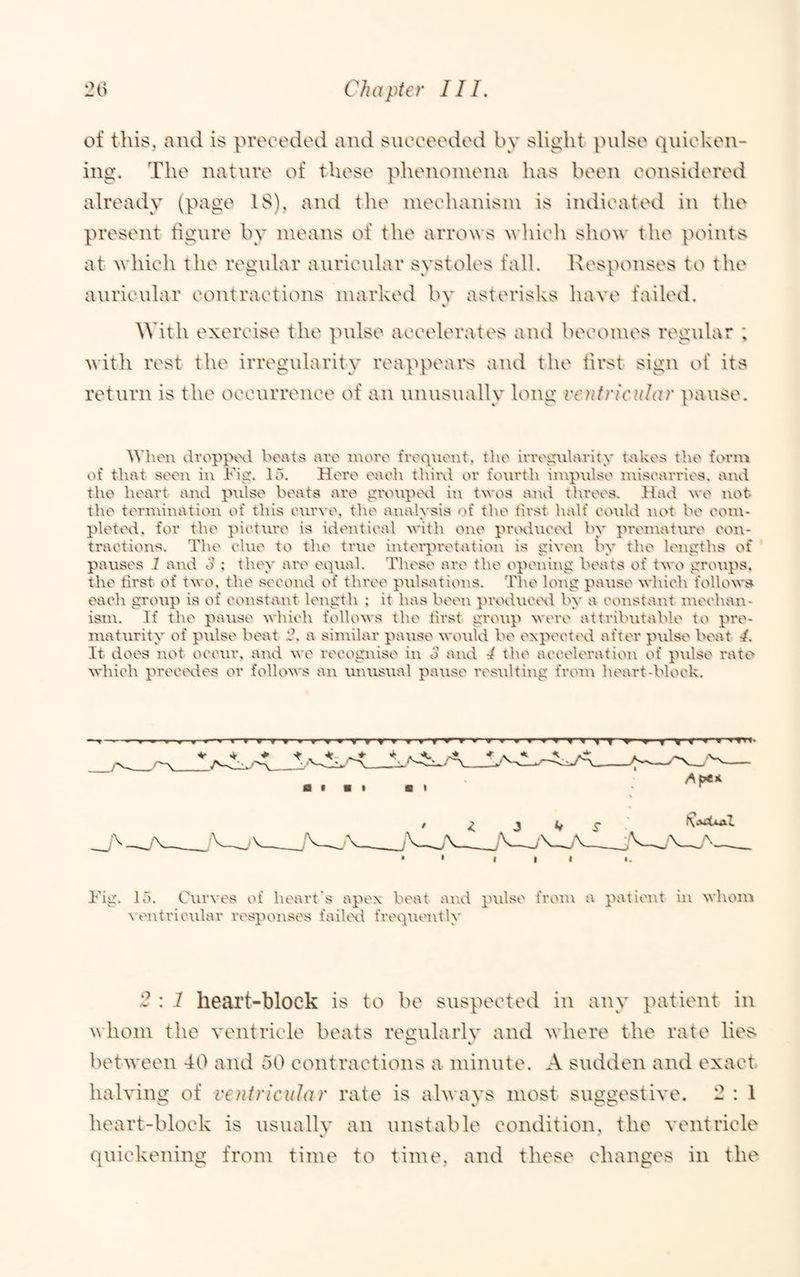 of this., and is preoodod and sucoeodod by slight pulse quieken- ing. The nature of these phenomena has been eonsidered already (page 18), and the meehanisin is indicated in the present figure by means of the arrows which show the points at which the regular auricular systoles fall. Responses to the auricular contractions marked bv asterisks have failed. 4 With exercise the pulse accelerates and becomes regular ; with rest the irregularity reappeai*s and the lirst sign of its return is the occurrence of an unusually long ventricular pause. When dvopptxl boats avo luoro frequent, the irregularity takes the forui of that seen in Fig. 15. Here each thinl or fourth iutpulse luisearries. and the heart and ptilse beats are givtip^xi in twos aitd threes. Had we not the teruiiitation of this curve, the analysis of the tirst half could not be coiu- plettxl. for the picture is identical with one prvxluctxl by prentature coi\- tractions. The clue to the true interpretation is given by the lengths of pauses 1 and o ; they are equal. These are the opeuittg beats of two groups, the tirst of two. the second of three pulsations. The long pause which follows each group is of constaT\t length ; it has been prodiuxxl by a constant luechan- isiu. If the pause which follows the first group were attributable to pre¬ maturity of pulse beat 'J. a similar pause would be expecttxl after pulse beat af. It does not occur, and we recognise in 3 and 4 the acceleration of pulse rato which precevles or follows an imusual pause resulting from heart-block. Fig. 15. Curves of heart's apex beat ai\d pulse from a patient in whom veittricular responses faihxl frequently 2 : 1 heart-block is to be suspected in any patient in whom the ventricle beats ret^ularlv and where the rate liet^ 4 between 40 and 50 contractions a minute. A sudden and exact halvino; of ventricular rate is alwavs most sugo-ostive. 2 : 1 heart-block is usually an unstable condition, the ventricle quickening from time to time, and these changes in the