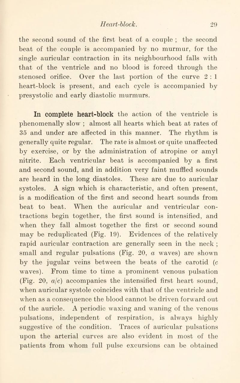 the second sound of the first beat of a couple ; the second beat of the couple is accompanied by no murmur, for the single auricular contraction in its neighbourhood falls with that of the ventricle and no blood is forced through the stenosed orifice. Over the last portion of the curve 2 : 1 heart-block is present, and each cycle is accompanied by presystolic and early diastolic murmurs. In complete heart-block the action of the ventricle is phenomenally slow ; almost all hearts which beat at rates of 35 and under are affected in this manner. The rhythm is generally quite regular. The rate is almost or quite unaffected by exercise, or by the administration of atropine or amyl nitrite. Each ventricular beat is accompanied by a first and second sound, and in addition very faint muffled sounds are heard in the long diastoles. These are due to auricular systoles. A sign which is characteristic, and often present, is a modification of the first and second heart sounds from beat to beat. When the auricular and ventricular con¬ tractions begin together, the first sound is intensified, and when they fall almost together the first or second sound may be reduplicated (Fig. 19). Evidences of the relatively rapid auricular contraction are generally seen in the neck ; small and regular pulsations (Fig. 20, a waves) are shown by the jugular veins between the beats of the carotid (c waves). From time to time a prominent venous pulsation (Fig. 20, ajc) accompanies the intensified first heart sound, when auricular systole coincides with that of the ventricle and when as a consequence the blood cannot be driven forward out of the auricle. A periodic waxing and waning of the venous pulsations, independent of respiration, is always highly suggestive of the condition. Traces of auricular pulsations upon the arterial curves are also evident in most of the patients from whom full pulse excursions can be obtained