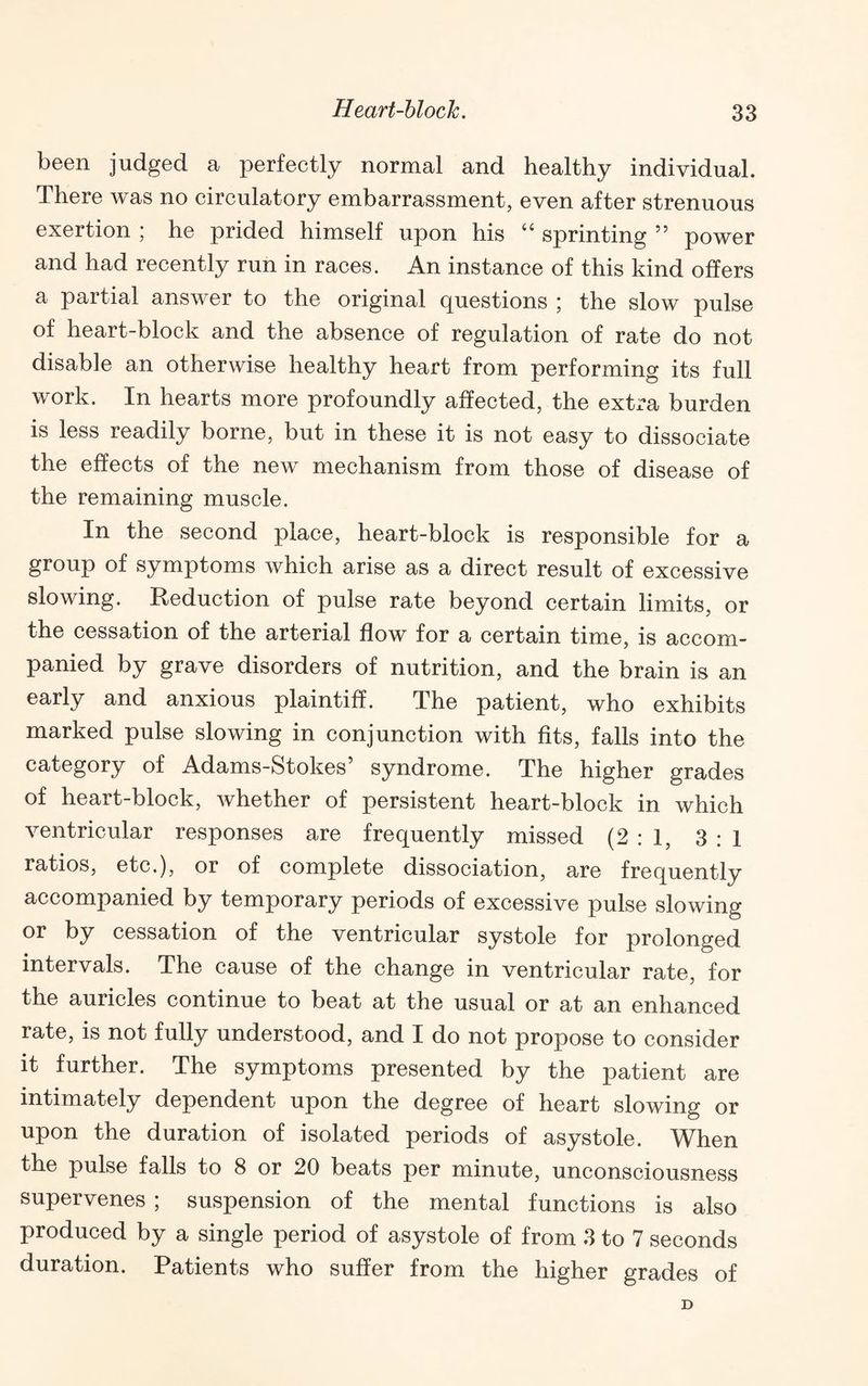been judged a perfectly normal and healthy individual. There was no circulatory embarrassment, even after strenuous exertion ; he prided himself upon his “ sprinting ” power and had recently run in races. An instance of this kind offers a partial answer to the original questions ; the slow pulse of heart-block and the absence of regulation of rate do not disable an otherwise healthy heart from performing its full work. In hearts more profoundly affected, the extra burden is less readily borne, but in these it is not easy to dissociate the effects of the new mechanism from those of disease of the remaining muscle. In the second place, heart-block is responsible for a group of symptoms which arise as a direct result of excessive slowing. Reduction of pulse rate beyond certain limits, or the cessation of the arterial flow for a certain time, is accom¬ panied by grave disorders of nutrition, and the brain is an early and anxious plaintiff. The patient, who exhibits marked pulse slowing in conjunction with fits, falls into the category of Adams-Stokes’ syndrome. The higher grades of heart-block, whether of persistent heart-block in which ventricular responses are frequently missed (2:1, 3:1 ratios, etc.), or of complete dissociation, are frequently accompanied by temporary periods of excessive pulse slowing or by cessation of the ventricular systole for prolonged intervals. The cause of the change in ventricular rate, for the auricles continue to beat at the usual or at an enhanced rate, is not fully understood, and I do not propose to consider it further. The symptoms presented by the patient are intimately dependent upon the degree of heart slowing or upon the duration of isolated periods of asystole. When the pulse falls to 8 or 20 beats per minute, unconsciousness supervenes ; suspension of the mental functions is also produced by a single period of asystole of from 3 to 7 seconds duration. Patients who suffer from the higher grades of D