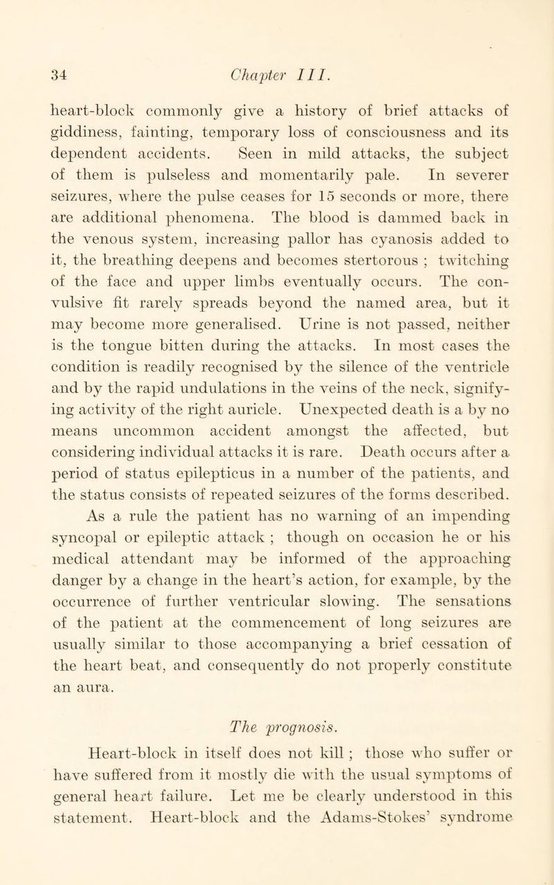 heart-block commonly give a history of brief attacks of giddiness, fainting, temporary loss of consciousness and its dependent accidents. Seen in mild attacks, the subject of them is pulseless and momentarily pale. In severer seizures, where the pulse ceases for 15 seconds or more, there are additional phenomena. The blood is dammed back in the venous system, increasing pallor has cyanosis added to it, the breathing deepens and becomes stertorous ; twitching of the face and upper limbs eventually occurs. The con¬ vulsive fit rarely spreads beyond the named area, but it may become more generalised. Urine is not passed, neither is the tongue bitten during the attacks. In most cases the condition is readily recognised by the silence of the ventricle and by the rapid undulations in the veins of the neck, signify¬ ing activity of the right auricle. Unexpected death is a by no means uncommon accident amongst the affected, but considering individual attacks it is rare. Death occurs after a period of status epilepticns in a number of the patients, and the status consists of repeated seizures of the forms described. As a rule the patient has no warning of an impending syncopal or epileptic attack ; though on occasion he or his medical attendant may be informed of the approaching danger by a change in the heart’s action, for example, by the occurrence of further ventricular slowing. The sensations of the patient at the commencement of long seizures are usually similar to those accompanying a brief cessation of the heart beat, and consequently do not properly constitute an aura. The prognosis. Heart-block in itself does not kill ; those who suffer or have suffered from it mostly die with the usual symptoms of general heart failure. Let me be clearly understood in this statement. Heart-block and the Adams-Stokes’ svndrome ft.