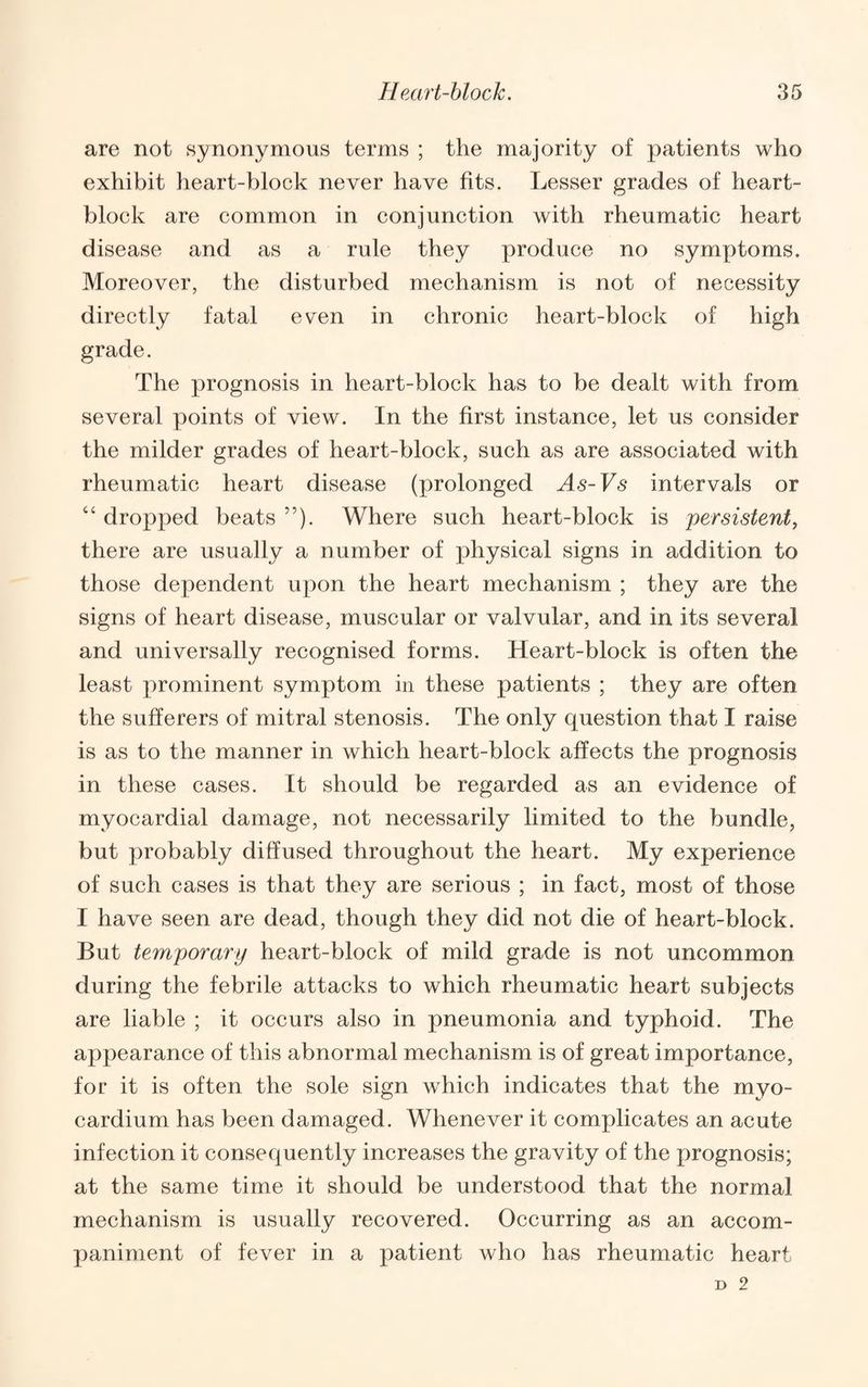 are not synonymous terms ; the majority of patients who exhibit heart-block never have fits. Lesser grades of heart- block are common in conjunction with rheumatic heart disease and as a rule they produce no symptoms. Moreover, the disturbed mechanism is not of necessity directly fatal even in chronic heart-block of high grade. The prognosis in heart-block has to be dealt with from several points of view. In the first instance, let us consider the milder grades of heart-block, such as are associated with rheumatic heart disease (prolonged As-Vs intervals or “ dropped beats ”). Where such heart-block is persistent, there are usually a number of physical signs in addition to those dependent upon the heart mechanism ; they are the signs of heart disease, muscular or valvular, and in its several and universally recognised forms. Heart-block is often the least prominent symptom in these patients ; they are often the sufferers of mitral stenosis. The only question that I raise is as to the manner in which heart-block affects the prognosis in these cases. It should be regarded as an evidence of myocardial damage, not necessarily limited to the bundle, but probably diffused throughout the heart. My experience of such cases is that they are serious ; in fact, most of those I have seen are dead, though they did not die of heart-block. But temporary heart-block of mild grade is not uncommon during the febrile attacks to which rheumatic heart subjects are liable ; it occurs also in pneumonia and typhoid. The appearance of this abnormal mechanism is of great importance, for it is often the sole sign which indicates that the myo¬ cardium has been damaged. Whenever it complicates an acute infection it consequently increases the gravity of the prognosis; at the same time it should be understood that the normal mechanism is usually recovered. Occurring as an accom¬ paniment of fever in a patient who has rheumatic heart D 2