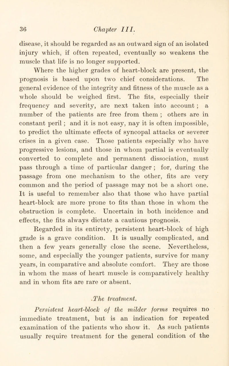 disease, it should be regarded as an outward sign of an isolated injury which, if often repeated, eventually so weakens the muscle that life is no longer supported. Where the higher grades of heart-block are present, the prognosis is based upon two chief considerations. The general evidence of the integrity and fitness of the muscle as a whole should be weighed first. The fits, especially their frequency and severity, are next taken into account ; a number of the patients are free from them ; others are in constant peril; and it is not easy, nay it is often impossible, to predict the ultimate effects of syncopal attacks or severer crises in a given case. Those patients especially who have progressive lesions, and those in whom partial is eventually converted to complete and permanent dissociation, must pass through a time of particular danger ; for, during the passage from one mechanism to the other, fits are very common and the period of passage may not be a short one. It is useful to remember also that those who have partial heart-block are more prone to fits than those in whom the obstruction is complete. Uncertain in both incidence and effects, the fits always dictate a cautious prognosis. Regarded in its entirety, persistent heart-block of high grade is a grave condition. It is usually complicated, and then a few years generally close the scene. Nevertheless, some, and especially the younger patients, survive for many years, in comparative and absolute comfort. They are those in whom the mass of heart muscle is comparatively healthy and in whom fits are rare or absent. .The treatment. Persistent heart-block of the milder forms requires no immediate treatment, but is an indication for repeated examination of the patients who show it. As such patients usually require treatment for the general condition of the