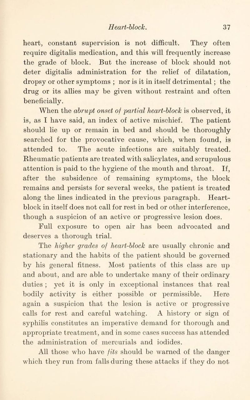 heart, constant supervision is not difficult. They often require digitalis medication, and this will frequently increase the grade of block. But the increase of block should not deter digitalis administration for the relief of dilatation, dropsy or other symptoms ; nor is it in itself detrimental; the drug or its allies may be given without restraint and often beneficially. When the abrupt onset of partial heart-block is observed, it is, as I have said, an index of active mischief. The patient should lie up or remain in bed and should be thoroughly searched for the provocative cause, which, when found, is attended to. The acute infections are suitably treated. Rheumatic patients are treated with salicylates, and scrupulous attention is paid to the hygiene of the mouth and throat. If, after the subsidence of remaining symptoms, the block remains and persists for several weeks, the patient is treated along the lines indicated in the previous paragraph. Heart- block in itself does not call for rest in bed or other interference, though a suspicion of an active or progressive lesion does. Full exposure to open air has been advocated and deserves a thorough trial. The higher grades of heart-block are usually chronic and stationary and the habits of the patient should be governed by his general fitness. Most patients of this class are up and about, and are able to undertake many of their ordinary duties ; yet it is only in exceptional instances that real bodily activity is either possible or permissible. Here again a suspicion that the lesion is active or progressive calls for rest and careful watching. A history or sign of syphilis constitutes an imperative demand for thorough and appropriate treatment, and in some cases success has attended the administration of mercurials and iodides. All those who have fits should be warned of the danger which they run from falls during these attacks if they do not