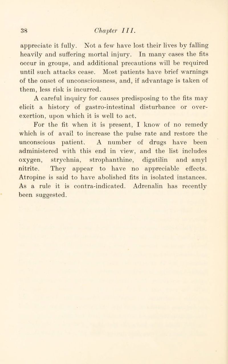 appreciate it fully. Not a few have lost their lives by falling heavily and suffering mortal injury. In many cases the fits occur in groups, and additional precautions will be required until such attacks cease. Most patients have brief warnings of the onset of unconsciousness, and, if advantage is taken of them, less risk is incurred. A careful inquiry for causes predisposing to the fits may elicit a history of gastro-intestinal disturbance or over¬ exertion, upon which it is well to act. For the fit when it is present, I know of no remedy which is of avail to increase the pulse rate and restore the unconscious patient. A number of drugs have been administered with this end in view, and the list includes oxygen, strychnia, strophanthine, digatilin and amyl nitrite. They appear to have no appreciable effects. Atropine is said to have abolished fits in isolated instances. As a rule it is contra-indicated. Adrenalin has recently been suggested.