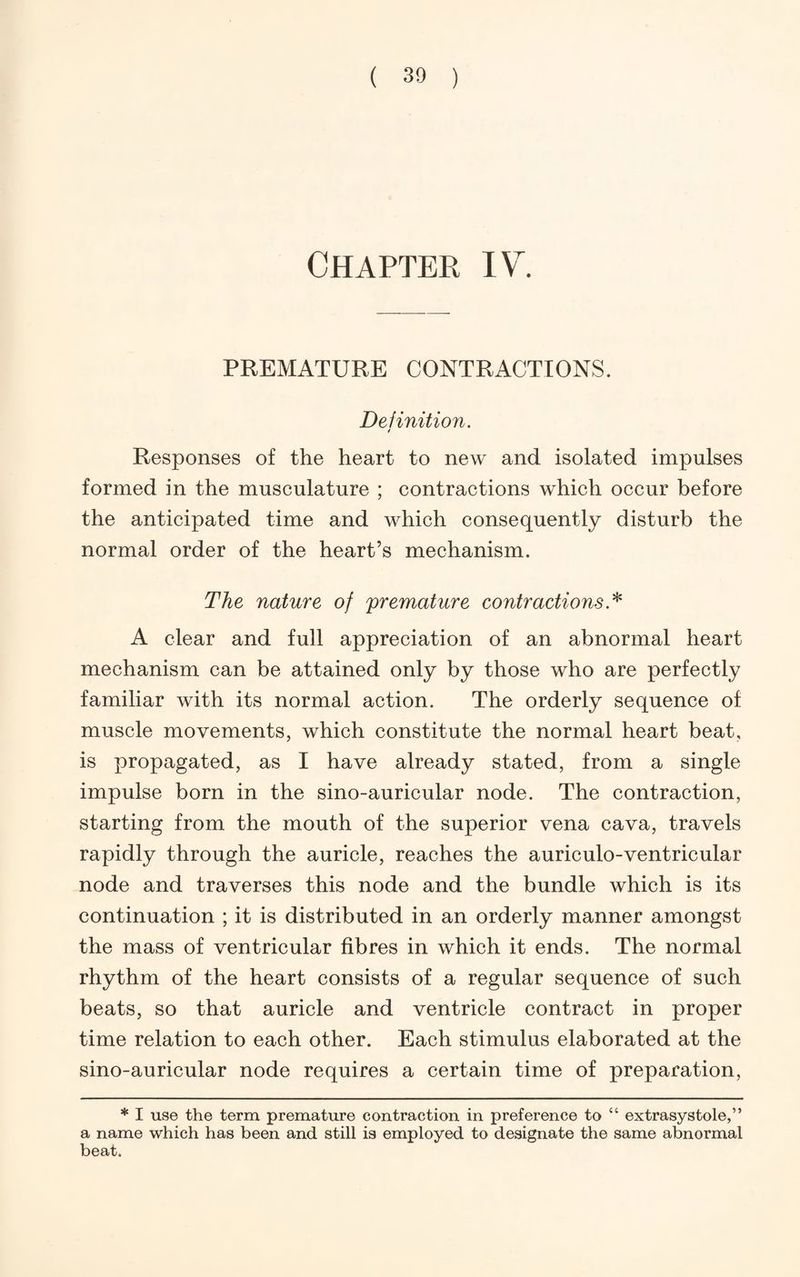 Chapter IV. PREMATURE CONTRACTIONS. Definition. Responses of the heart to new and isolated impulses formed in the musculature ; contractions which occur before the anticipated time and which consequently disturb the normal order of the heart’s mechanism. The nature of premature contractions.'^ A clear and full appreciation of an abnormal heart mechanism can be attained only by those who are perfectly familiar with its normal action. The orderly sequence of muscle movements, which constitute the normal heart beat, is propagated, as I have already stated, from a single impulse born in the sino-auricular node. The contraction, starting from the mouth of the superior vena cava, travels rapidly through the auricle, reaches the auriculo-ventricular node and traverses this node and the bundle which is its continuation ; it is distributed in an orderly manner amongst the mass of ventricular fibres in which it ends. The normal rhythm of the heart consists of a regular sequence of such beats, so that auricle and ventricle contract in proper time relation to each other. Each stimulus elaborated at the sino-auricular node requires a certain time of preparation, * I use the term premature contraction in preference to “ extrasystole,” a name which has been and still is employed to designate the same abnormal beat.