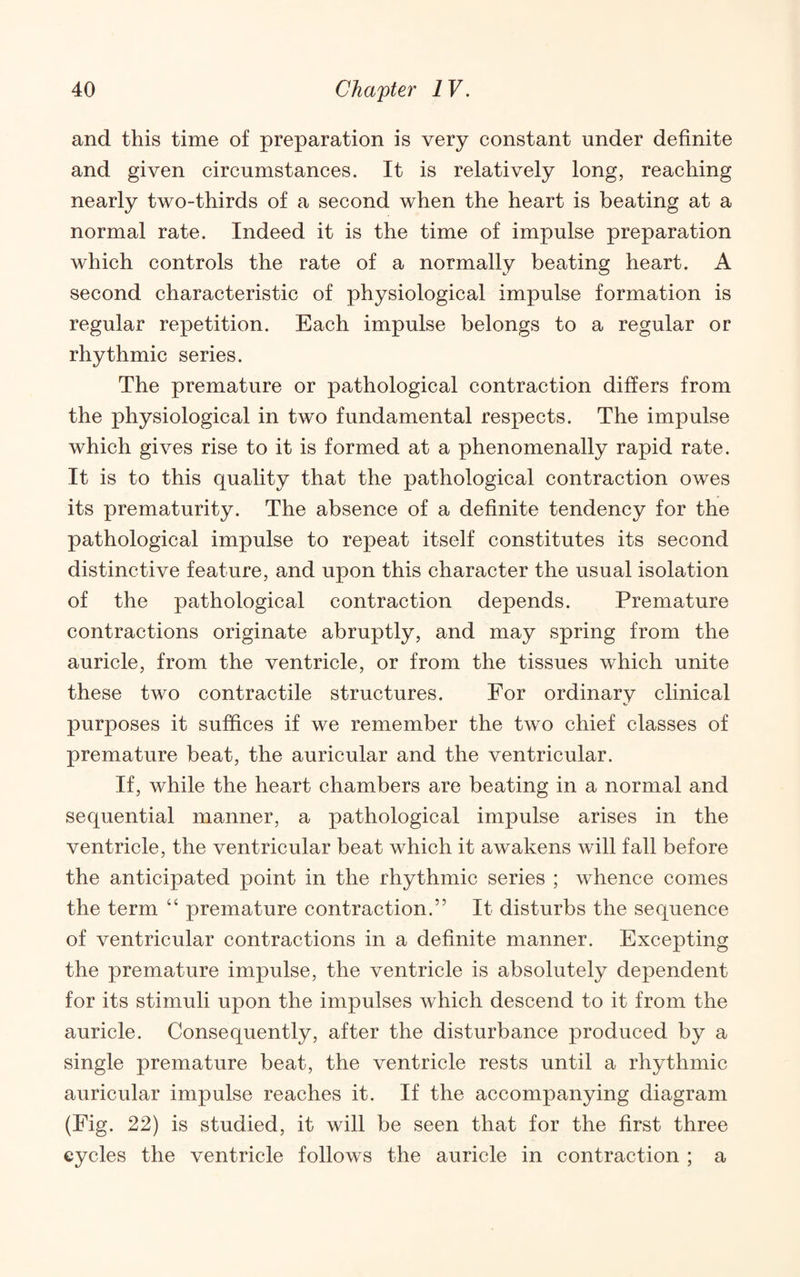 and this time of preparation is very constant under definite and given circumstances. It is relatively long, reaching nearly two-thirds of a second when the heart is beating at a normal rate. Indeed it is the time of impulse preparation which controls the rate of a normally beating heart. A second characteristic of physiological impulse formation is regular repetition. Each impulse belongs to a regular or rhythmic series. The premature or pathological contraction differs from the physiological in two fundamental respects. The impulse which gives rise to it is formed at a phenomenally rapid rate. It is to this quality that the pathological contraction owes its prematurity. The absence of a definite tendency for the pathological impulse to repeat itself constitutes its second distinctive feature, and upon this character the usual isolation of the pathological contraction depends. Premature contractions originate abruptly, and may spring from the auricle, from the ventricle, or from the tissues which unite these two contractile structures. For ordinary clinical purposes it suffices if we remember the two chief classes of premature beat, the auricular and the ventricular. If, while the heart chambers are beating in a normal and sequential manner, a pathological impulse arises in the ventricle, the ventricular beat which it awakens will fall before the anticipated point in the rhythmic series ; whence comes the term “ premature contraction.” It disturbs the sequence of ventricular contractions in a definite manner. Excepting the premature impulse, the ventricle is absolutely dependent for its stimuli upon the impulses which descend to it from the auricle. Consequently, after the disturbance produced by a single premature beat, the ventricle rests until a rhythmic auricular impulse reaches it. If the accompanying diagram (Fig. 22) is studied, it will be seen that for the first three cycles the ventricle follows the auricle in contraction ; a