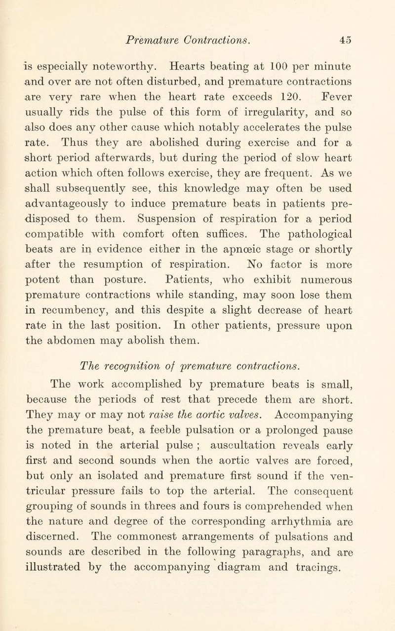 is especially noteworthy. Hearts beating at 100 per minute and over are not often disturbed, and premature contractions are very rare when the heart rate exceeds 120. Fever usually rids the pulse of this form of irregularity, and so also does any other cause which notably accelerates the pulse rate. Thus they are abolished during exercise and for a short period afterwards, but during the period of slow heart action which often follows exercise, they are frequent. As we shall subsequently see, this knowledge may often be used advantageously to induce premature beats in patients pre¬ disposed to them. Suspension of respiration for a period compatible with comfort often suffices. The pathological beats are in evidence either in the apnoeic stage or shortly after the resumption of respiration. No factor is more potent than posture. Patients, who exhibit numerous premature contractions while standing, may soon lose them in recumbency, and this despite a slight decrease of heart rate in the last position. In other patients, pressure upon the abdomen may abolish them. The recognition of premature contractions. The work accomplished by premature beats is small, because the periods of rest that precede them are short. They may or may not raise the aortic valves. Accompanying the premature beat, a feeble pulsation or a prolonged pause is noted in the arterial pulse ; auscultation reveals early first and second sounds when the aortic valves are forced, but only an isolated and premature first sound if the ven¬ tricular pressure fails to top the arterial. The consequent grouping of sounds in threes and fours is comprehended when the nature and degree of the corresponding arrhythmia are discerned. The commonest arrangements of pulsations and sounds are described in the following paragraphs, and are illustrated by the accompanying diagram and tracings.