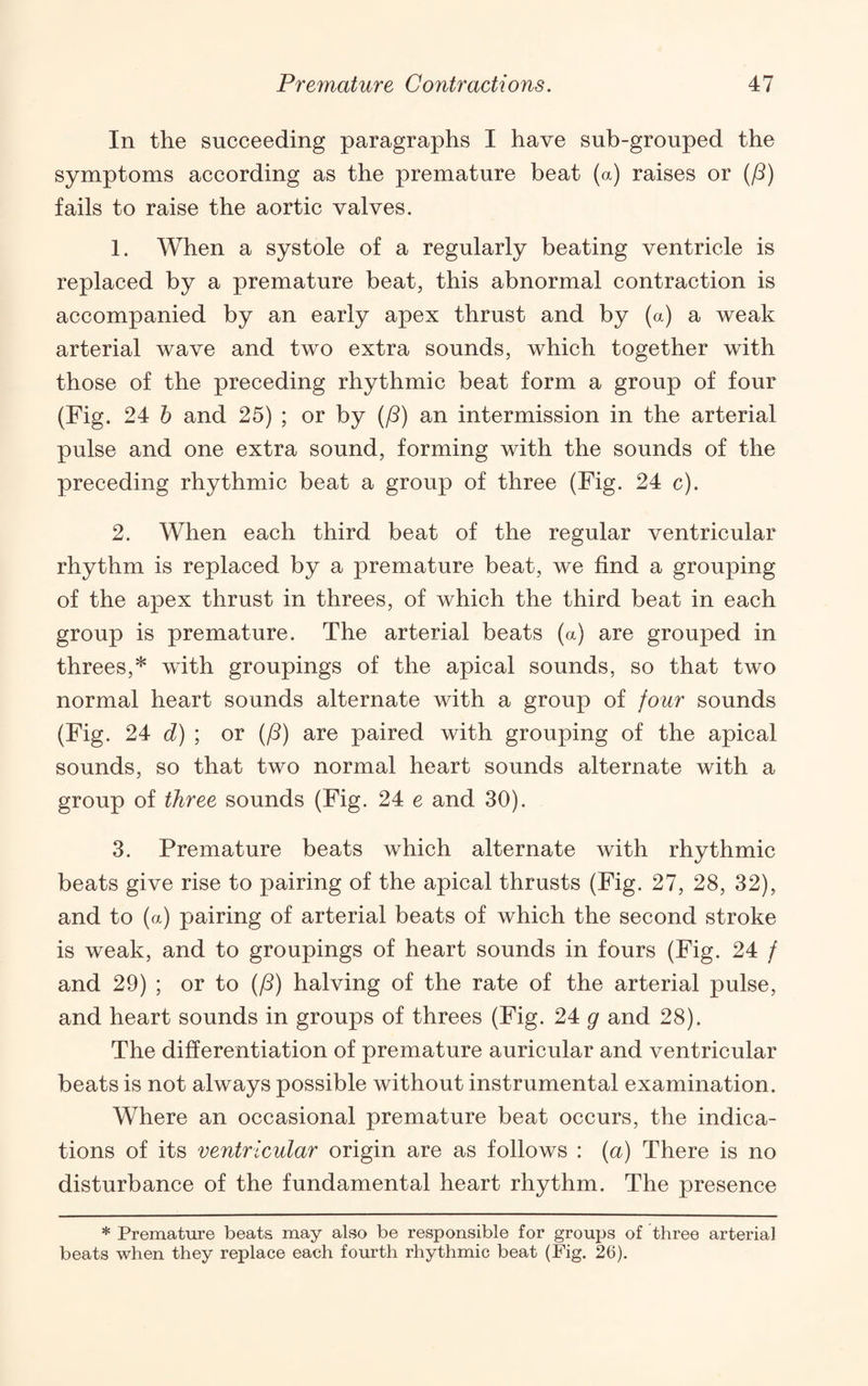 In the succeeding paragraphs I have sub-grouped the symptoms according as the premature beat (a) raises or (/8) fails to raise the aortic valves. 1. When a systole of a regularly beating ventricle is replaced by a premature beat, this abnormal contraction is accompanied by an early apex thrust and by (a) a weak arterial wave and two extra sounds, which together with those of the preceding rhythmic beat form a group of four (Fig. 24 b and 25) ; or by (/?) an intermission in the arterial pulse and one extra sound, forming with the sounds of the preceding rhythmic beat a group of three (Fig. 24 c). 2. When each third beat of the regular ventricular rhythm is replaced by a premature beat, we find a grouping of the apex thrust in threes, of which the third beat in each group is premature. The arterial beats (a) are grouped in threes,* with groupings of the apical sounds, so that two normal heart sounds alternate with a group of four sounds (Fig. 24 d) ; or (/5) are paired with grouping of the apical sounds, so that two normal heart sounds alternate with a group of three sounds (Fig. 24 e and 30). 3. Premature beats which alternate with rhythmic beats give rise to pairing of the apical thrusts (Fig. 27, 28, 32), and to (a) pairing of arterial beats of which the second stroke is weak, and to groupings of heart sounds in fours (Fig. 24 / and 29) ; or to (/?) halving of the rate of the arterial pulse, and heart sounds in groups of threes (Fig. 24 g and 28). The differentiation of premature auricular and ventricular beats is not always possible without instrumental examination. Where an occasional premature beat occurs, the indica¬ tions of its ventricular origin are as follows : (a) There is no disturbance of the fundamental heart rhythm. The presence * Premature beats may also be responsible for groups of three arterial beats when they replace each fourth rhythmic beat (Fig. 26).