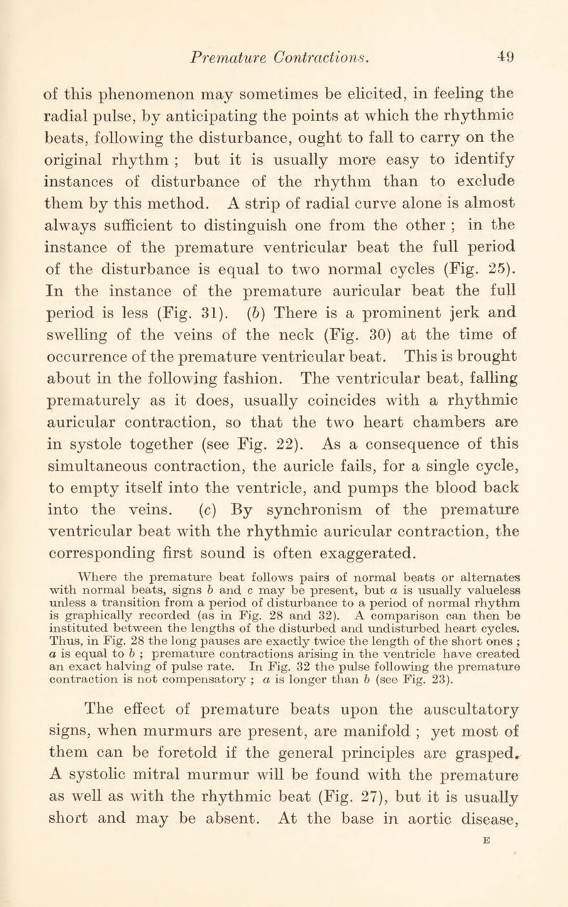of this phenomenon may sometimes be elicited, in feeling the radial pulse, by anticipating the points at which the rhythmic beats, following the disturbance, ought to fall to carry on the original rhythm ; but it is usually more easy to identify instances of disturbance of the rhythm than to exclude them by this method. A strip of radial curve alone is almost always sufficient to distinguish one from the other ; in the instance of the premature ventricular beat the full period of the disturbance is equal to two normal cycles (Fig. 25). In the instance of the premature auricular beat the full period is less (Fig. 31). (h) There is a prominent jerk and swelling of the veins of the neck (Fig. 30) at the time of occurrence of the premature ventricular beat. This is brought about in the following fashion. The ventricular beat, falling prematurely as it does, usually coincides with a rhythmic auricular contraction, so that the two heart chambers are in systole together (see Fig. 22). As a consequence of this simultaneous contraction, the auricle fails, for a single cycle, to empty itself into the ventricle, and pumps the blood back into the veins. (c) By synchronism of the premature ventricular beat with the rhythmic auricular contraction, the corresponding first sound is often exaggerated. Wliere the premature beat follows pairs of normal beats or alternates with normal beats, signs h and c may be present, but a is usually valueless unless a transition from a period of disturbance to a period of normal rhythm is graphically recorded (as in Fig. 28 and 32). A comparison can then be instituted between the lengths of the disturbed and undisturbed heart cycles. Thus, in Fig. 28 the long pauses are exactly twice the length of the short ones ; a is equal to h ; premature contractions arising in the ventricle have created an exact halving of pulse rate. In Fig. 32 the pulse following the premature contraction is not compensatory ; a is longer than h (see Fig. 23). The effect of premature beats upon the auscultatory signs, when murmurs are present, are manifold ; yet most of them can be foretold if the general principles are grasped. A systolic mitral murmur will be found with the premature as well as with the rhythmic beat (Fig. 27), but it is usually short and may be absent. At the base in aortic disease. E