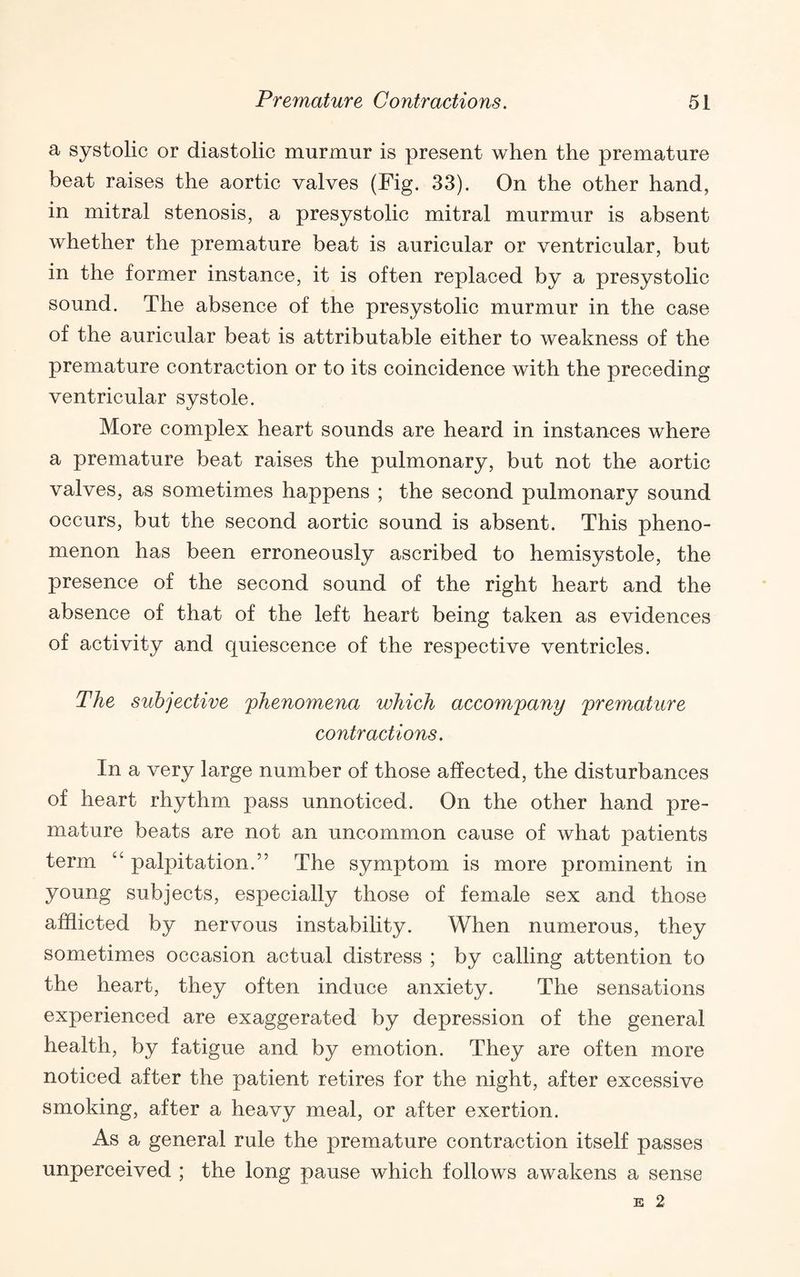 a systolic or diastolic murmur is present when the premature beat raises the aortic valves (Fig. 33). On the other hand, in mitral stenosis, a presystolic mitral murmur is absent whether the premature beat is auricular or ventricular, but in the former instance, it is often replaced by a presystolic sound. The absence of the presystolic murmur in the case of the auricular beat is attributable either to weakness of the premature contraction or to its coincidence with the preceding ventricular systole. More complex heart sounds are heard in instances where a premature beat raises the pulmonary, but not the aortie valves, as sometimes happens ; the second pulmonary sound occurs, but the second aortic sound is absent. This pheno¬ menon has been erroneously ascribed to hemisystole, the presence of the second sound of the right heart and the absence of that of the left heart being taken as evidences of activity and quiescence of the respective ventricles. The subjective phenomena which accompany premature contractions. In a very large number of those affected, the disturbances of heart rhythm pass unnoticed. On the other hand pre¬ mature beats are not an uncommon cause of what patients term “ palpitation.” The symptom is more prominent in young subjects, especially those of female sex and those afflicted by nervous instability. When numerous, they sometimes occasion actual distress ; by calling attention to the heart, they often induce anxiety. The sensations experienced are exaggerated by depression of the general health, by fatigue and by emotion. They are often more noticed after the patient retires for the night, after excessive smoking, after a heavy meal, or after exertion. As a general rule the premature contraction itself passes unperceived ; the long pause which follows awakens a sense