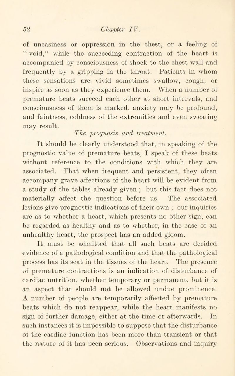 of uneasiness or oppression in the ehest, or a feeling of “ void,” while the suceeeding contraetion of the heart is accompanied by consciousness of shock to the chest wall and frequently by a gripping in the throat. Patients in whom these sensations are vivid sometimes swallow, cough, or inspire as soon as they experience them. When a number of premature beats succeed each other at short intervals, and consciousness of them is marked, anxiety may be profound, and faintness, coldness of the extremities and even sweating may result. The prognosis and treatment. It should be clearly understood that, in speaking of the prognostic value of premature beats, I speak of these beats without reference to the conditions with which they are associated. That when frequent and persistent, they often accompany grave affections of the heart will be evident from a study of the tables already given ; but this fact does not materially affect the question before us. The associated lesions give prognostic indications of their own ; our inquiries are as to whether a heart, which presents no other sign, can be regarded as healthy and as to whether, in the case of an unhealthy heart, the prospect has an added gloom. It must be admitted that all such beats are decided evidence of a pathological condition and that the pathological process has its seat in the tissues of the heart. The presence of premature contractions is an indication of disturbance of cardiac nutrition, whether temporary or permanent, but it is an aspect that should not be allowed undue prominence. A number of people are temporarily affected by premature beats which do not reappear, while the heart manifests no sign of further damage, either at the time or afterwards. In such instances it is impossible to suppose that the disturbance of the cardiac function has been more than transient or that the nature of it has been serious. Observations and inquiry