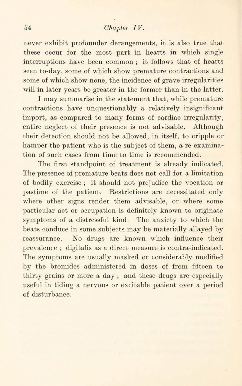 never exhibit profounder derangements, it is also true that these occur for the most part in hearts in which single interruptions have been common ; it follows that of hearts seen to-day, some of which show premature contractions and some of which show none, the incidence of grave irregularities will in later years be greater in the former than in the latter. I may summarise in the statement that, while premature contractions have unquestionably a relatively insignificant import, as compared to many forms of cardiac irregularity, entire neglect of their presence is not advisable. Although their detection should not be allowed, in itself, to cripple or hamper the patient who is the subject of them, a re-examina¬ tion of such cases from time to time is recommended. The first standpoint of treatment is already indicated. The presence of premature beats does not call for a limitation of bodily exercise ; it should not prejudice the vocation or pastime of the patient. Restrictions are necessitated only where other signs render them advisable, or where some particular act or occupation is definitely known to originate symptoms of a distressful kind. The anxiety to which the beats conduce in some subjects may be materially allayed by reassurance. No drugs are known which influence their prevalence ; digitalis as a direct measure is contra-indicated. The symptoms are usually masked or considerably modified by the bromides administered in doses of from fifteen to thirty grains or more a day ; and these drugs are especially useful in tiding a nervous or excitable patient over a period of disturbance.