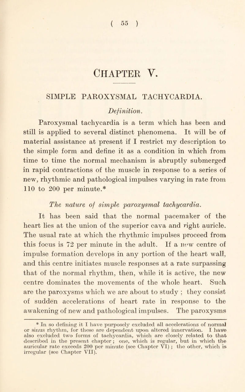 Chapter V. SIMPLE PAROXYSMAL TACHYCARDIA. Definition. Paroxysmal tachycardia is a term which has been and still is applied to several distinct phenomena. It will be of material assistance at present if I restrict my description to the simple form and define it as a condition in which from time to time the normal mechanism is abruptly submerged in rapid contractions of the muscle in response to a series of new, rhythmic and pathological impulses varying in rate from 110 to 200 per minute.* The nature of simple paroxysmal tachycardia. It has been said that the normal pacemaker of the heart lies at the union of the superior cava and right auricle. The usual rate at which the rhythmic impulses proceed from this focus is 72 per minute in the adult. If a new centre of impulse formation develops in any portion of the heart wall, and this centre initiates muscle responses at a rate surpassing that of the normal rhythm, then, while it is active, the new centre dominates the movements of the whole heart. Such are the paroxysms which we are about to study ; they consist of sudden accelerations of heart rate in response to the awakening of new and pathological impulses. The paroxysms * In so defining it I have purposely excluded all accelerations of normal or sinus rhythm, for these are dependent upon altered innervation. I have also excluded two forms of tachycardia, which are closely related to that described in the present chapter ; one, which is regular, but in which the auricular rate exceeds 200 per minute (see Chapter VI) ; the other, which is irregular (see Chapter VII).