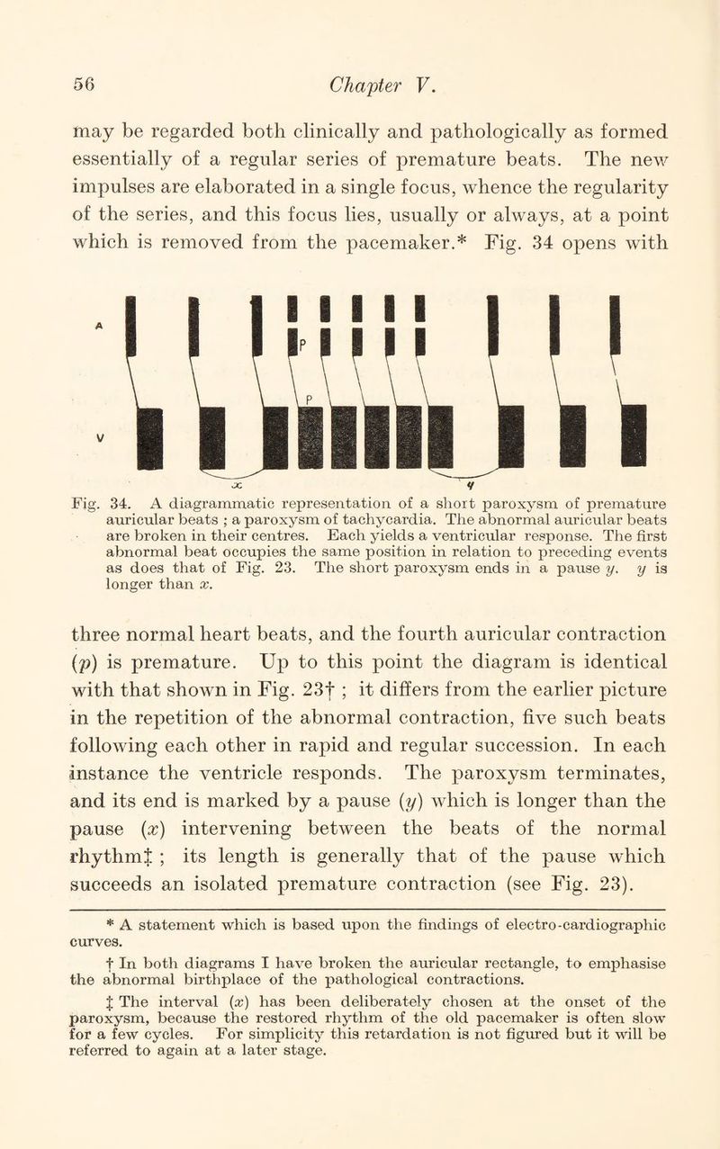 may be regarded both clinically and pathologically as formed essentially of a regular series of premature beats. The new impulses are elaborated in a single focus, whence the regularity of the series, and this focus lies, usually or always, at a point which is removed from the pacemaker.* Fig. 34 opens with JC *t Fig. 34. A diagrammatic representation of a short paroxysm of premature auricular beats ; a paroxysm of tachycardia. The abnormal auricular beats are broken in their centres. Each yields a ventricular response. The first abnormal beat occupies the same position in relation to preceding events as does that of Fig. 23. The short paroxysm ends in a pause y. y is longer than x. three normal heart beats, and the fourth auricular contraction (p) is premature. Up to this point the diagram is identical with that shown in Fig. 23t; it differs from the earlier picture in the repetition of the abnormal contraction, five such beats following each other in rapid and regular succession. In each instance the ventricle responds. The paroxysm terminates, and its end is marked by a pause (y) which is longer than the pause {x) intervening between the beats of the normal rhythmt ; its length is generally that of the pause which succeeds an isolated premature contraction (see Fig. 23). * A statement which is based upon the findings of electro-cardiographic curves. t In both diagrams I have broken the auricular rectangle, to emphasise the abnormal birthplace of the pathological contractions. t The interval {x) has been deliberately chosen at the onset of the paroxysm, because the restored rhythm of the old pacemaker is often slow for a few cycles. For simplicity this retardation is not figured but it will be referred to again at a later stage.