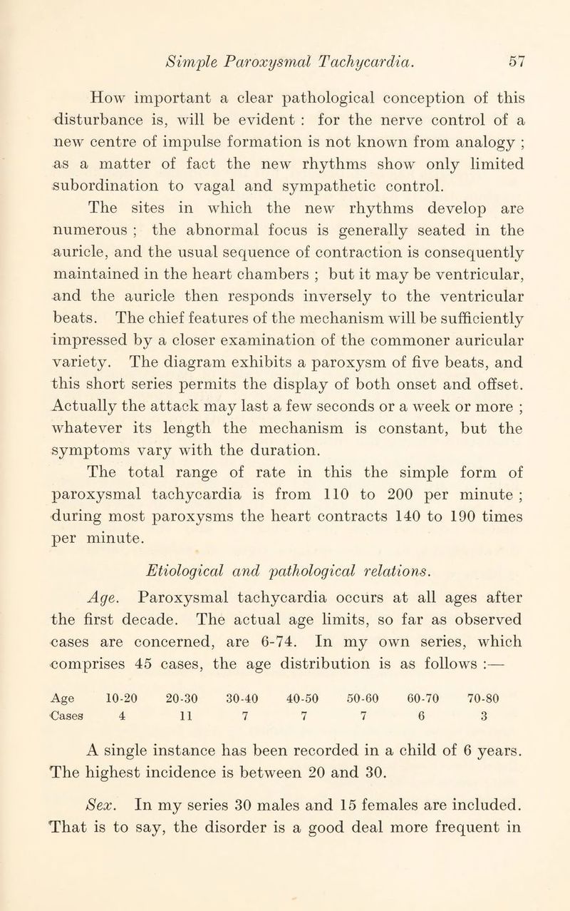 How important a clear pathological conception of this disturbance is, will be evident : for the nerve control of a new centre of impulse formation is not known from analogy ; as a matter of fact the new rhythms show only limited subordination to vagal and sympathetic control. The sites in which the new rhythms develop are numerous ; the abnormal focus is generally seated in the auricle, and the usual sequence of contraction is consequently maintained in the heart chambers ; but it may be ventricular, and the auricle then responds inversely to the ventricular beats. The chief features of the mechanism will be sufficiently impressed by a closer examination of the commoner auricular variety. The diagram exhibits a paroxysm of five beats, and this short series permits the display of both onset and offset. Actually the attack may last a few seconds or a week or more ; whatever its length the mechanism is constant, but the symptoms vary with the duration. The total range of rate in this the simple form of paroxysmal tachycardia is from 110 to 200 per minute ; during most paroxysms the heart contracts 140 to 190 times per minute. Etiological and pathological relations. Age. Paroxysmal tachycardia occurs at all ages after the first decade. The actual age limits, so far as observed cases are concerned, are 6-74. In my own series, which ■comprises 45 cases, the age distribution is as follows :— Age 10-20 20-30 30-40 40-50 50-60 60-70 70-80 Cases 4 11 7 7 7 6 3 A single instance has been recorded in a child of 6 years. The highest incidence is between 20 and 30. Sex. In my series 30 males and 15 females are included. That is to say, the disorder is a good deal more frequent in