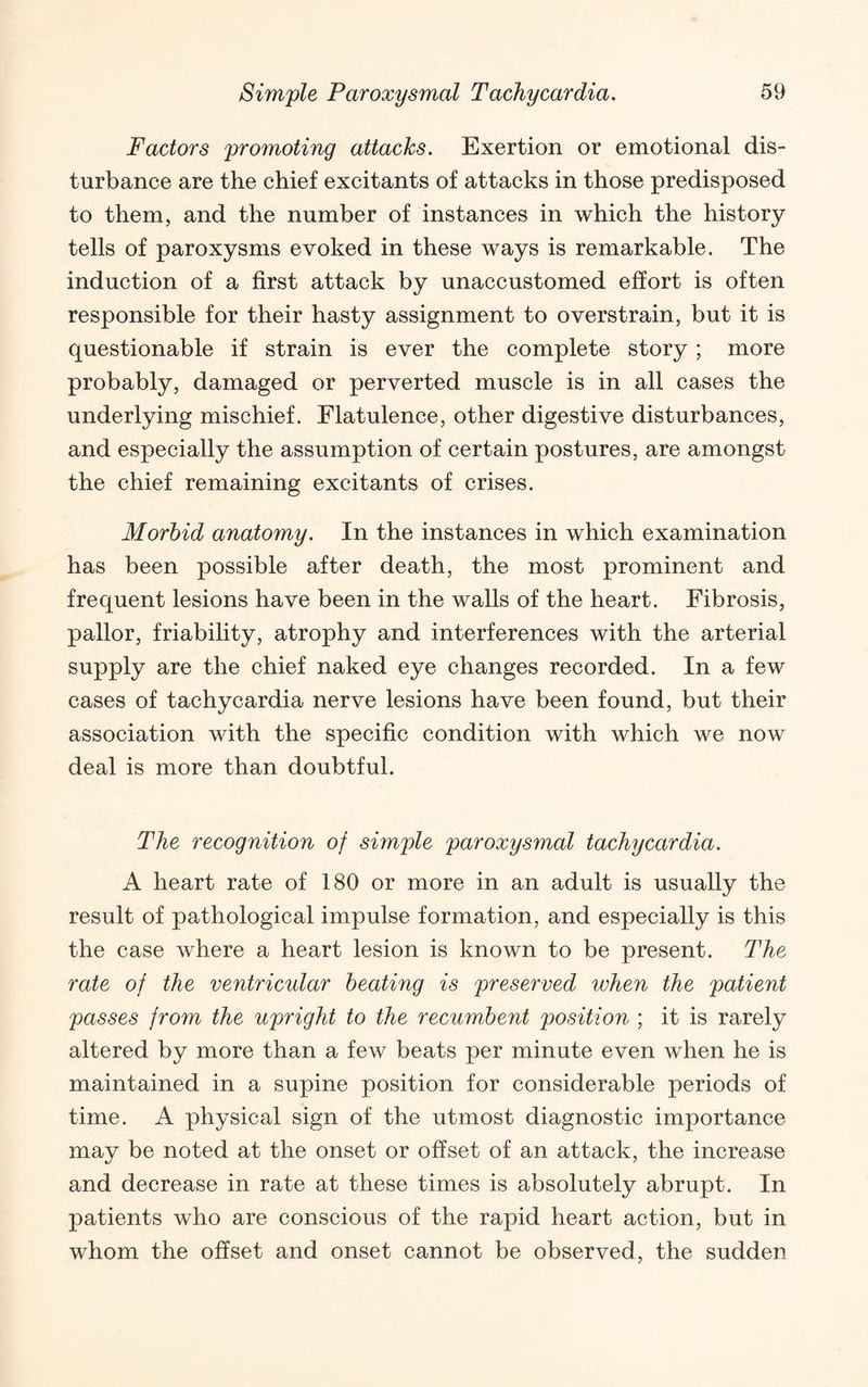 Factors promoting attacks. Exertion or emotional dis¬ turbance are the chief excitants of attacks in those predisposed to them, and the number of instances in which the history tells of paroxysms evoked in these ways is remarkable. The induction of a first attack by unaccustomed effort is often responsible for their hasty assignment to overstrain, but it is questionable if strain is ever the complete story ; more probably, damaged or perverted muscle is in all cases the underlying mischief. Flatulence, other digestive disturbances, and especially the assumption of certain postures, are amongst the chief remaining excitants of crises. Morbid anatomy. In the instances in which examination has been possible after death, the most prominent and frequent lesions have been in the walls of the heart. Fibrosis, pallor, friability, atrophy and interferences with the arterial supply are the chief naked eye changes recorded. In a few cases of tachycardia nerve lesions have been found, but their association with the specific condition with which we now deal is more than doubtful. The recognition of simple paroxysmal tachycardia. A heart rate of 180 or more in an adult is usually the result of pathological impulse formation, and especially is this the case where a heart lesion is known to be present. The rate of the ventricular heating is preserved when the patient passes from the upright to the recumbent position ; it is rarely altered by more than a few beats per minute even when he is maintained in a supine position for considerable periods of time. A physical sign of the utmost diagnostic importance may be noted at the onset or offset of an attack, the increase and decrease in rate at these times is absolutely abrupt. In patients who are conscious of the rapid heart action, but in whom the offset and onset cannot be observed, the sudden