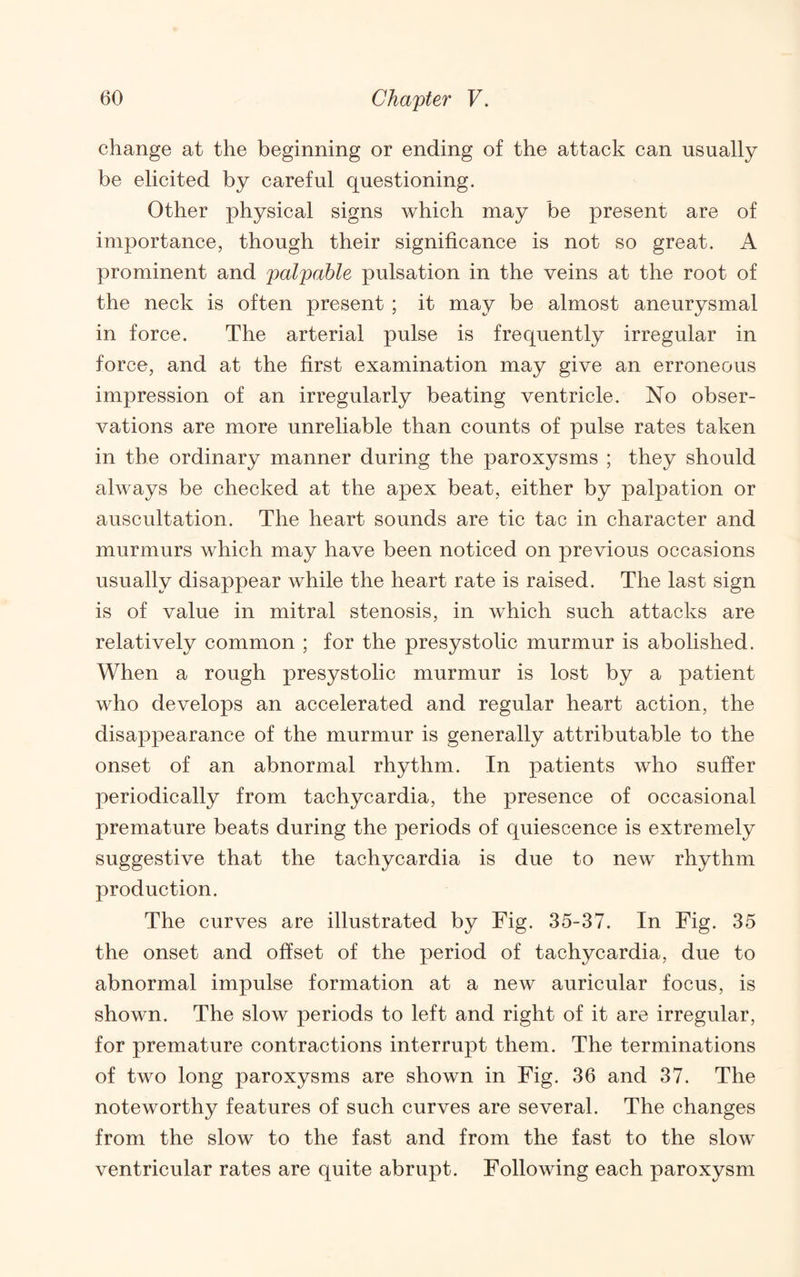 change at the beginning or ending of the attack can usually be elicited by careful questioning. Other physical signs which may be present are of importance, though their significance is not so great. A prominent and palpable pulsation in the veins at the root of the neck is often present ; it may be almost aneurysmal in force. The arterial pulse is frequently irregular in force, and at the first examination may give an erroneous impression of an irregularly beating ventricle. No obser¬ vations are more unreliable than counts of pulse rates taken in the ordinary manner during the paroxysms ; they should always be checked at the apex beat, either by palpation or auscultation. The heart sounds are tic tac in character and murmurs which may have been noticed on previous occasions usually disappear while the heart rate is raised. The last sign is of value in mitral stenosis, in which such attacks are relatively common ; for the presystolic murmur is abolished. When a rough presystolic murmur is lost by a patient who develops an accelerated and regular heart action, the disappearance of the murmur is generally attributable to the onset of an abnormal rhythm. In patients who suffer periodically from tachycardia, the presence of occasional premature beats during the periods of quiescence is extremely suggestive that the tachycardia is due to new rhythm production. The curves are illustrated by Fig. 35-37. In Fig. 35 the onset and offset of the period of tachycardia, due to abnormal impulse formation at a new auricular focus, is shown. The slow periods to left and right of it are irregular, for premature contractions interrupt them. The terminations of two long paroxysms are shown in Fig. 36 and 37. The noteworthy features of such curves are several. The changes from the slow to the fast and from the fast to the slow ventricular rates are quite abrupt. Following each paroxysm